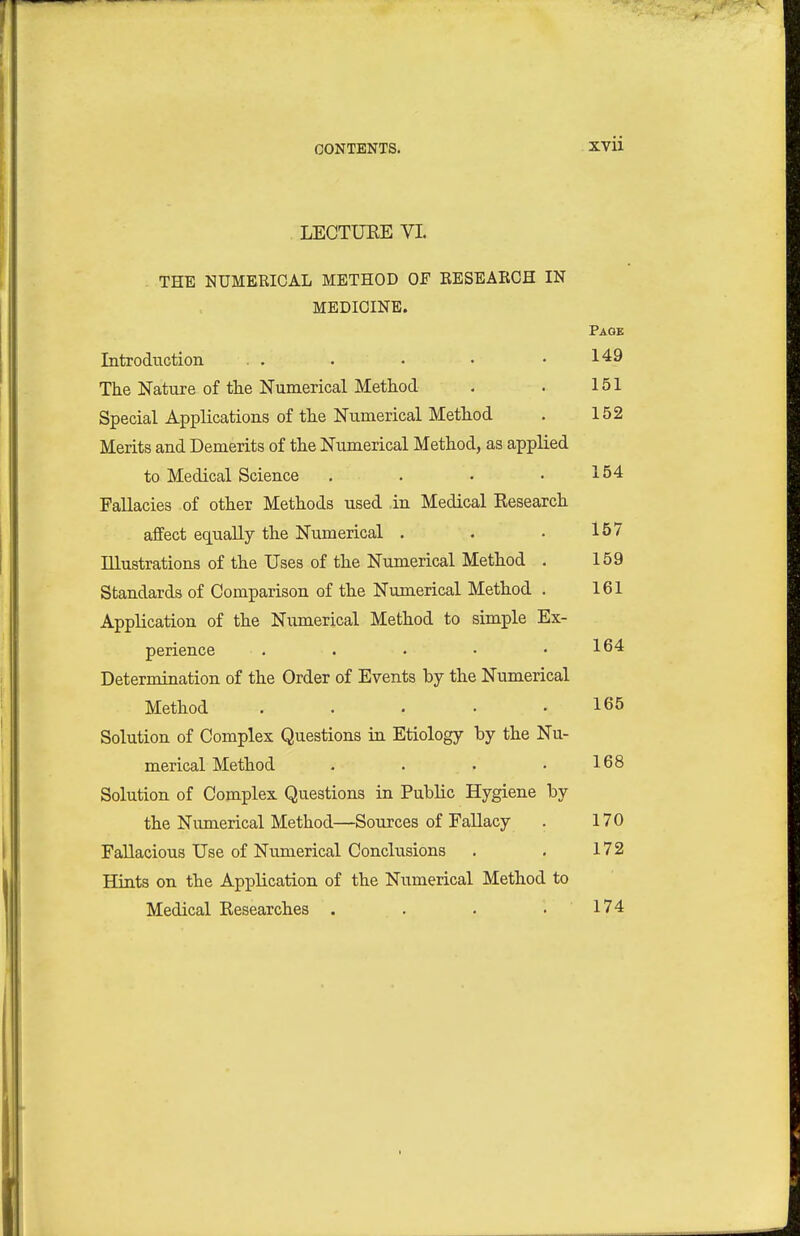 LECTUEE VI. THE NUMERICAL METHOD OF EESEARGH IN MEDICINE. Page Introduction . . . • • .149 The Nature of the Numerical Method . . 151 Special Applications of the Numerical Method . 152 Merits and Demerits of the Numerical Method, as applied to Medical Science . . • .154 Fallacies of other Methods used in Medical Research affect equally the Numerical . . • 157 Illustrations of the Uses of the Numerical Method . 159 Standards of Comparison of the Numerical Method . 161 Application of the Numerical Method to simple Ex- perience . . . • .164 Determination of the Order of Events by the Numerical Method ..... 165 Solution of Complex Questions in Etiology by the Nu- merical Method . . . .168 Solution of Complex Questions in Public Hygiene by the Numerical Method—Sources of Fallacy . 170 Fallacious Use of Numerical Conclusions , . 172 Hints on the Application of the Numerical Method to Medical Researches . . . .174