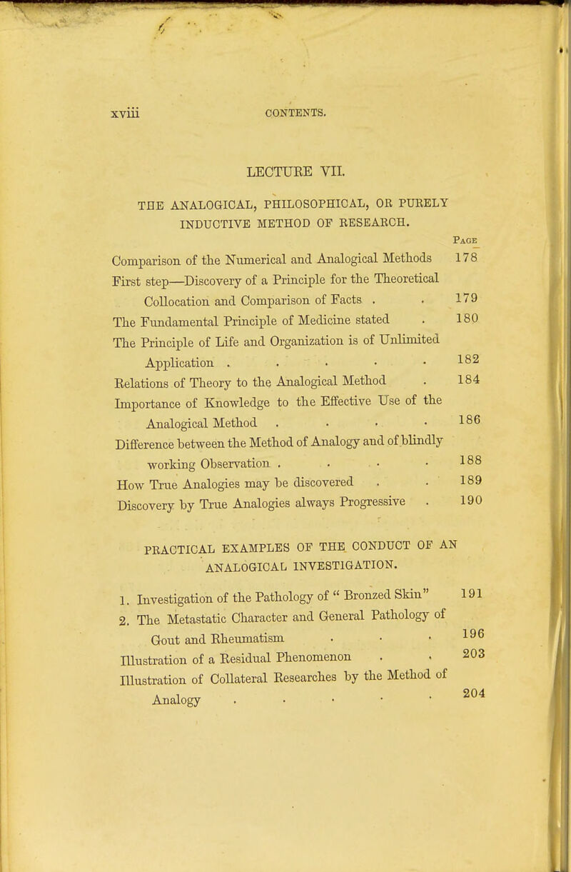 LECTURE VII. THE ANALOGICAL, PHILOSOPHICAL, OR PURELY INDUCTIVE METHOD OE RESEARCH. Page Comparison of the Numerical and Analogical Methods 178 First step—Discovery of a Principle for the Theoretical Collocation and Comparison of Facts . . 179 The Fundamental Principle of Medicine stated . 180 The Principle of Life and Organization is of Unlimited Application . . • . . 182 Relations of Theory to the Analogical Method . 184 Importance of Knowledge to the Effective Use of the Analogical Method . . . .186 Difference between the Method of Analogy and of blindly working Observation , . • • 188 How True Analogies may be discovered . . 189 Discovery by True Analogies always Progressive . 190 PRACTICAL EXAMPLES OF THE CONDUCT OF AN ANALOGICAL INVESTIGATION. 1. Investigation of the Pathology of  Bronzed SHn 191 2. The Metastatic Character and General Pathology of Gout and Rheumatism . • • lUustration of a Residual Phenomenon . . 203 Illustration of Collateral Researches by the Method of Analogy . • • • *