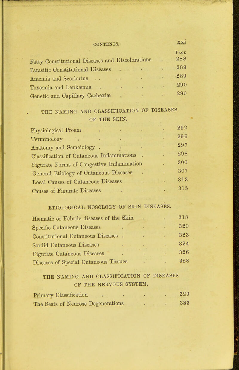 Fatty Constitutional Diseases and Discolorations Parasitic Constitutional Diseases Ansemia and Scorbutus Toxaemia and Lenksemia . Genetic and CapiUary Cachexise THE NAMING AND CLASSIFICATION OF DISEASES OF THE SKIN. Physiological Proem 292 Terminology . . . • 296 Anatomy and Semeiology . 297 Classification of Cutaneous Inflammations . 298 Figurate Forms of Congestive Inflammation 300 General Etiology of Cutaneous Diseases 307 Local Causes of Cutaneous Diseases 313 Causes of Figurate Diseases 315 ETIOLOGICAL NOSOLOGY OF SKIN Haematic or Febrile diseases of tbe Skin Specific Cutaneous Diseases Constitutional Cutaneous Diseases . Sordid Cutaneous Diseases Figurate Cutaneous Diseases Diseases of Special Cutaneous Tissues THE NAMING AND CLASSIFICATION OF DISEASES OF THE NEIWOUS SYSTEM. Primary Classification . . • ,329 The Seats of Neurose Degenerations . . 333 X2d Page 288 289 289 290 290 DISEASES. 318 320 323 324 326 328