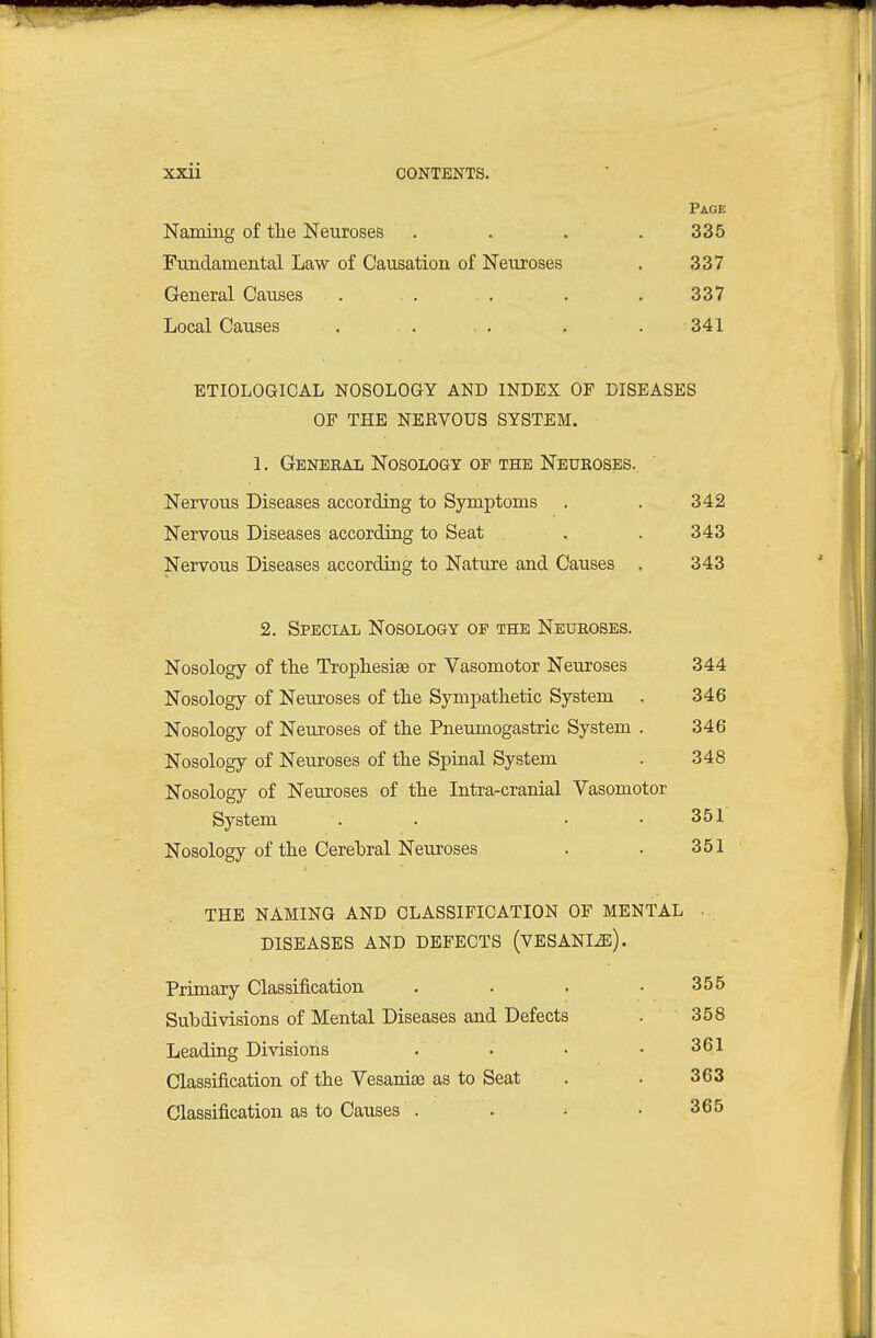 Page Naming of the Neuroses . . . . 335 Fundamental Law of Causation of Neuroses . 337 General Causes . . . . .337 Local Causes . . . . . 341 ETIOLOGICAL NOSOLOGY AND INDEX OF DISEASES OF THE NERVOUS SYSTEM. 1. General Nosology OF THE Neuroses.. Nervous Diseases according to Symptoms . . 342 Nervous Diseases according to Seat . . 343 Nervous Diseases according to Nature and Causes . 343 2. Special Nosology op the Neuroses. Nosology of the Trophesiae or Vasomotor Neuroses 344 Nosology of Neuroses of the Sympathetic System . 346 Nosology of Neuroses of the Pneumogastric System . 346 Nosology of Neuroses of the Spinal System . 348 Nosology of Neuroses of the Intra-cranial Vasomotor System . . • .351 Nosology of the Cerebral Neuroses . . 351 THE NAMING AND CLASSIFICATION OF MENTAL ., DISEASES AND DEFECTS (VESANIiE). Primary Classification . . . .355 Subdivisions of Mental Diseases and Defects . 358 Leading Divisions . . • .361 Classification of the Vesanise as to Seat . . 363 Classification as to Causes . . • .365