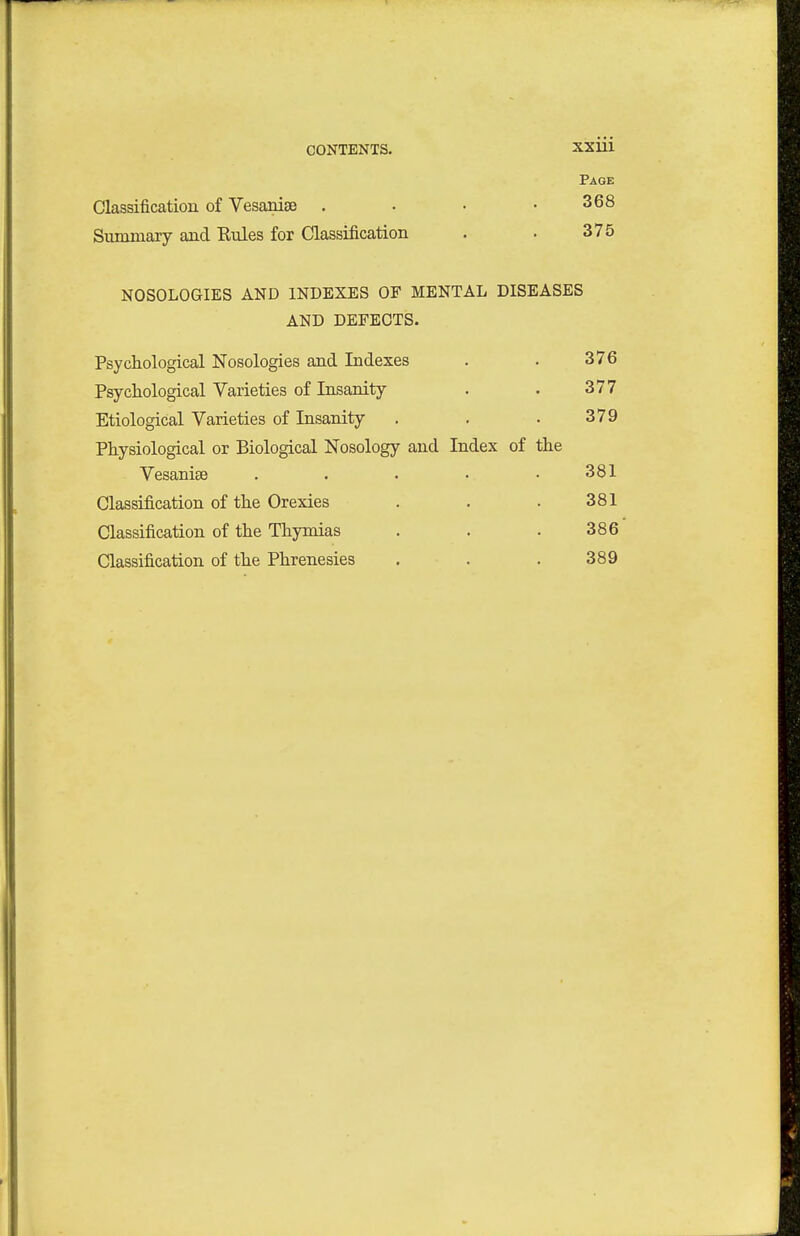 Classification of Vesanise . Summary aud Kules for Classification NOSOLOGIES AND INDEXES OF MENTAL DISEASES AND DEFECTS. Psychological Nosologies and Indexes . . 376 Psychological Varieties of Insanity . . 377 Etiological Varieties of Insanity . . . 379 Physiological or Biological Nosology and Index of the Vesanise ..... 381 Classification of the Orexies . . . 381 Classification of the Thymias . . . 386 Classification of the Phrenesies . . . 389 Page 368 375