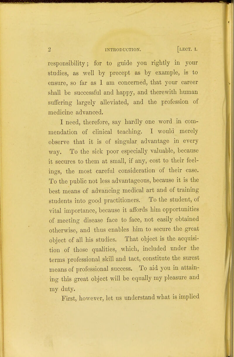 responsibility; for to guide you rightly in your studies, as well by precept as by example, is to ensure, so far as 1 am concerned, that your career shall be successful and happy, and therewith human suffering largely alleviated, and the profession of medicine advanced. I need, therefore, say hardly one word in com- mendation of clinical teaching. I would merely observe that it is of singular advantage in every way. To the sick poor especially valuable, because it secures to them at small, if any, cost to their feel- ings, the most careful consideration of their case. To the pubhc not less advantageous, because it is the best means of advancing medical art and of training students into good practitioners. To the student, of vital importance, because it affords him opportunities of meeting disease face to face, not easily obtained otherwise, and thus enables him to secure the great object of all his studies. That object is the acquisi- tion of those qualities, which, included under the terms professional skill and tact, constitute the surest means of professional success. To aid you in attain- ing this great object will be equally my pleasure and my duty. First, however, let us understand what is implied