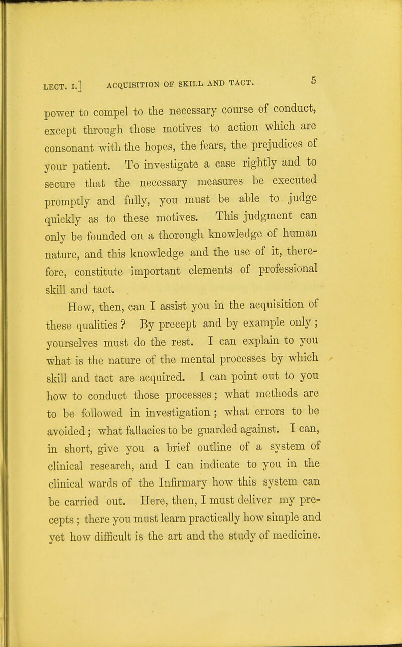 power to compel to the necessary course of conduct, except tlii-ougli those motives to action which are consonant with the hopes, the fears, the prejudices of your patient. To investigate a case rightly and to secm-e that the necessary measures be executed promptly and fully, you must be able to judge quickly as to these motives. This judgment can only be founded on a thorough knowledge of human nature, and this knowledge and the use of it, there- fore, constitute important elements of professional skill and tact. How, then, can I assist you in the acquisition of these qualities ? By precept and by example only ; yourselves must do the rest. I can explaui to you what is the nature of the mental processes by which skill and tact are acquired. I can point out to you how to conduct those processes; what methods are to be followed in investigation; what errors to be avoided; w^hat fallacies to be guarded against. I can, in short, give you a brief outline of a system of clinical research, and I can indicate to you in the clinical wards of the Infirmary how this system can be carried out. Here, then, I must deliver my pre- cepts ; there you must learn practically how simple and yet how difficult is the art and the study of medicine.