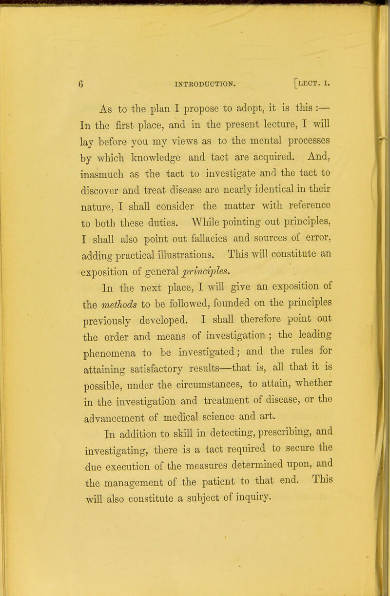 As to the plan I propose to adopt, it is this :— In the first place, and in the present lecture, I will lay before you my views as to the mental processes by which knowledge and tact are acquired. And, inasmuch as the tact to investigate and the tact to discover and treat disease are nearly identical in their nature, I shall consider the matter with reference to both these duties. While pointing out principles, I shall also point out fallacies and sources of error, adding practical illustrations. This will constitute an exposition of general frincvples. In the next place, 1 will give an exposition of the methods to be followed, founded on the principles previously developed. I shall therefore point out the order and means of investigation ; the leading phenomena to be investigated; and the rules for attaining satisfactory results—that is, all that it is possible, under the circumstances, to attain, whether in the investigation and treatment of disease, or the advancement of medical science and art. In addition to skill in detecting, prescribing, and investigating, there is a tact required to secure the due execution of the measures determined upon, and the management of the patient to that end. This will also constitute a subject of inquiry.