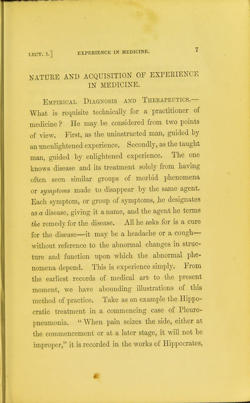 NATURE AND ACQUISITION OF EXPERIENCE IN MEDICINE. Empikical Diagnosis and Theeapeutics.— What is requisite technically for a practitioner of medicine ? He may he considered from two points of Yiew. First, as the uninstructed man, guided by an unenlightened experience. Secondly, as the taught man, guided by enhghtened experience. The one knows disease and its treatment solely from having often seen similar groups of morbid phenomena or symptoms made to disappear by the same agent. Each symptom, or group of symptoms, he designates as a disease, giving it a name, and the agent he terms the remedy for the disease. All he asks for is a cure for the disease—it may be a headache or a cough- without reference to the abnormal changes in struc- ture and function upon which the abnormal phe- nomena depend. This is experience simply. From the earliest records of medical art- to the present moment, we have abounding illustrations of this method of practice. Take as an example the Hippo- cratic treatment in a commencing case of Pleuro- pneumonia.  When pain seizes the side, either at the commencement or at a later stage, it will not be improper, it is recorded in the works of Plippocrates,