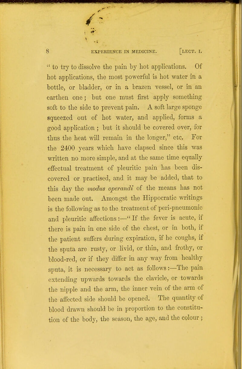  to tiy to dissolve the pain by hot applications. Of hot applications, the most powerful is hot water in a bottle, or bladder, or in a brazen vessel, or in an earthen one; but one must fii-st apply something soft to the side to prevent pain. A soft large sponge squeezed out of hot water, and applied, forms a good apphcation ; but it should be covered over, for thus the heat will remain in the longer, etc. For the 2400 years which have elapsed since this was written no more simple, and at the same time equally effectual treatment of pleuritic pain has been dis- covered or practised, and it may be added, that to this day the modus operandi of the means has not been made out. Amongst the Hippocratic writings is the following as to the treatment of peri-pneumonic and pleuritic affections:— If the fever is acute, if there is pain in one side of the chest, or in both, if the patient suffers during expiration, if he coughs, if the sputa are rusty, or livid, or thin, and frothy, or blood-red, or if they differ in any way from healthy sputa, it is necessary to act as follows:—The pain extending upwards towards the clavicle, or towards the nipple and the arm, the inner vein of the arm of the affected side should be opened. The quantity of blood drawn should be in proportion to the constitu- tion of the body, the season, the age, and the colour ;