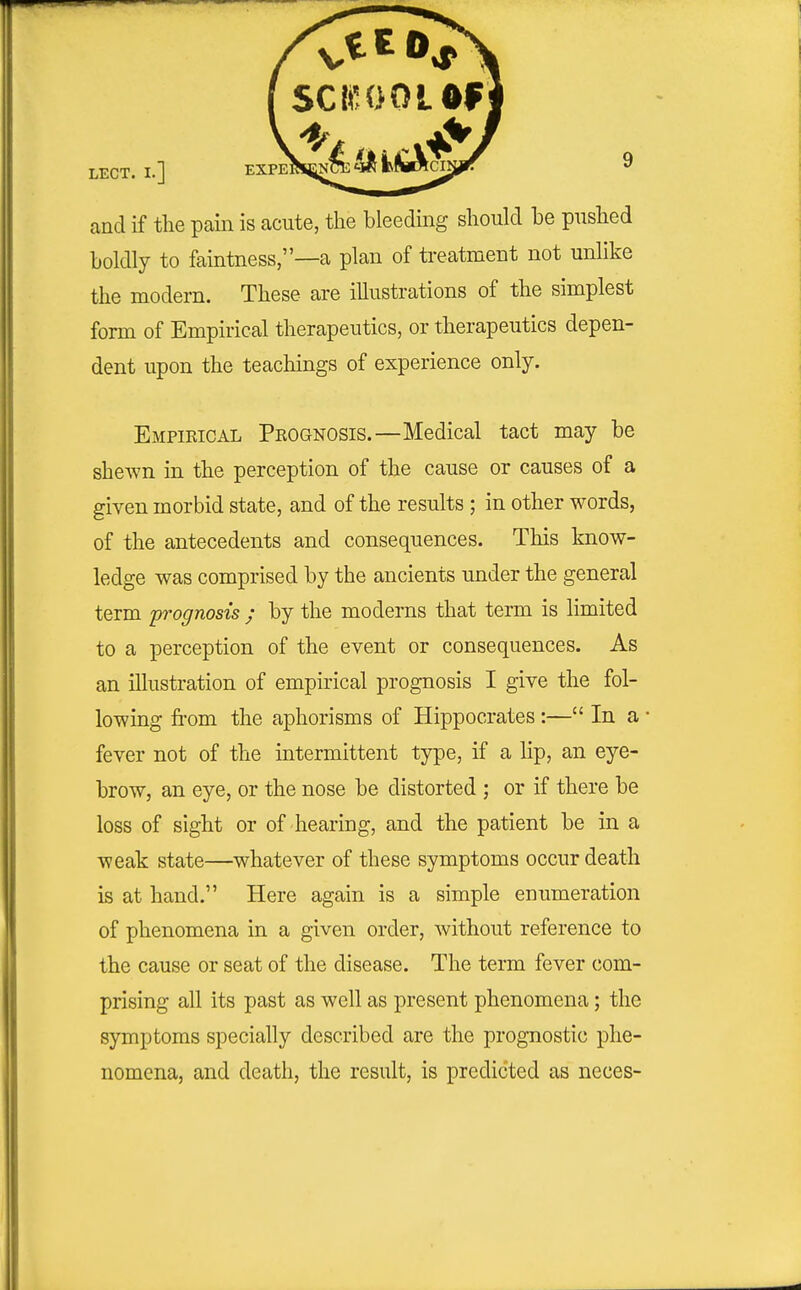 and if the pain is acute, the bleeding should be pushed boldly to faintness,—a plan of treatment not unlike the modern. These are illustrations of the simplest form of Empirical therapeutics, or therapeutics depen- dent upon the teachings of experience only. Empieical Prognosis.—Medical tact may be shewn in the perception of the cause or causes of a given morbid state, and of the results ; in other words, of the antecedents and consequences. This know- ledge was comprised by the ancients under the general term prognosis ; by the moderns that term is limited to a perception of the event or consequences. As an illustration of empirical prognosis I give the fol- lowing from the aphorisms of Hippocrates:— In a fever not of the intermittent type, if a lip, an eye- brow, an eye, or the nose be distorted ; or if there be loss of sight or of hearing, and the patient be in a weak state—whatever of these symptoms occur death is at hand. Here again is a simple enumeration of phenomena in a given order, without reference to the cause or seat of the disease. The term fever com- prising all its past as well as present phenomena; the symptoms specially described are the prognostic phe- nomena, and death, the result, is predicted as neces-