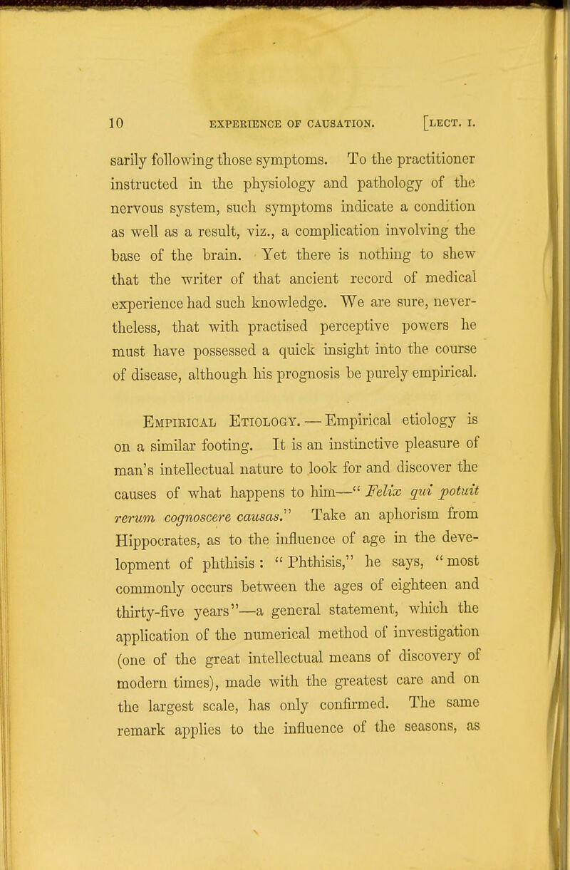 sarily following those symptoms. To the practitioner instructed in the physiology and pathology of the nervous system, such symptoms indicate a condition as well as a result, viz., a complication involving the base of the brain. Yet there is nothing to shew that the writer of that ancient record of medical experience had such knowledge. We are sure, never- theless, that with practised perceptive powers he must have possessed a quick insight into the course of disease, although his prognosis be purely empirical. Empieical Etiology. — Empirical etiology is on a similar footing. It is an instinctive pleasure of man's intellectual nature to look for and discover the causes of what happens to him— Felix qui potuit rerum cognoscere causasy Take an aphorism from Hippocrates, as to the influence of age in the deve- lopment of phthisis: Phthisis, he says, most commonly occurs between the ages of eighteen and thirty-five years—a general statement, which the appHcation of the numerical method of investigation (one of the great intellectual means of discovery of modern times), made with the gi-eatest care and on the largest scale, has only confirmed. The same remark applies to the influence of the seasons, as