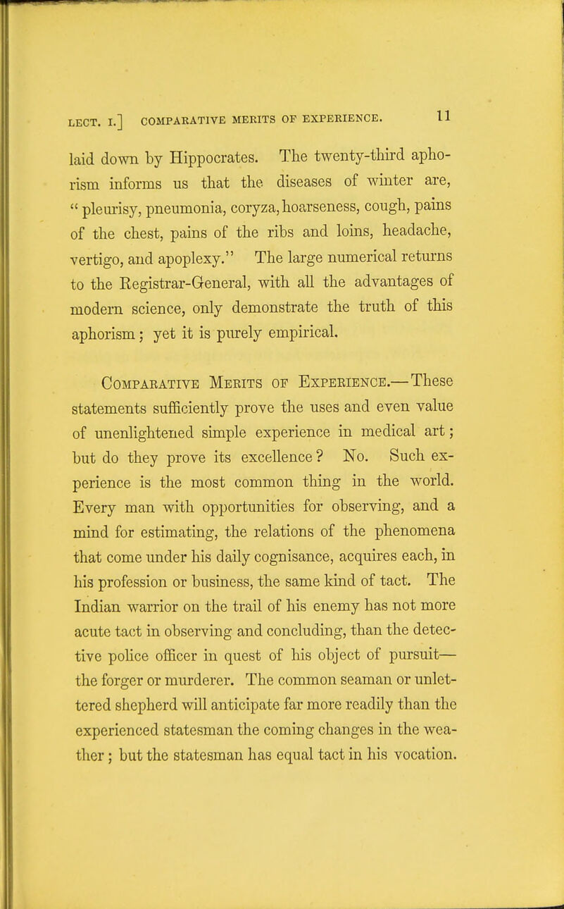 laid down by Hippocrates. The twenty-third apho- rism informs us that the diseases of winter are,  plem-isy, pneumonia, coryza,hoarseness, cough, pains of the chest, pains of the ribs and loins, headache, vertigo, and apoplexy. The large numerical retui-ns to the Registrar-General, with all the advantages of modem science, only demonstrate the truth of this aphorism; yet it is purely empirical. COMPAEATIVE MeEITS OF EXPEEIENCE.— Thcse statements sufficiently prove the uses and even value of unenlightened simple experience in medical art; but do they prove its excellence ? No. Such ex- perience is the most common thing in the world. Every man with opportunities for observing, and a mind for estimating, the relations of the phenomena that come under his daily cognisance, acquires each, in his profession or business, the same kind of tact. The Indian warrior on the trail of his enemy has not more acute tact in observing and concluding, than the detec- tive pohce officer in quest of his object of pursuit— the forger or murderer. The common seaman or unlet- tered shepherd will anticipate far more readily than the experienced statesman the coming changes in the wea- ther ; but the statesman has equal tact in his vocation.