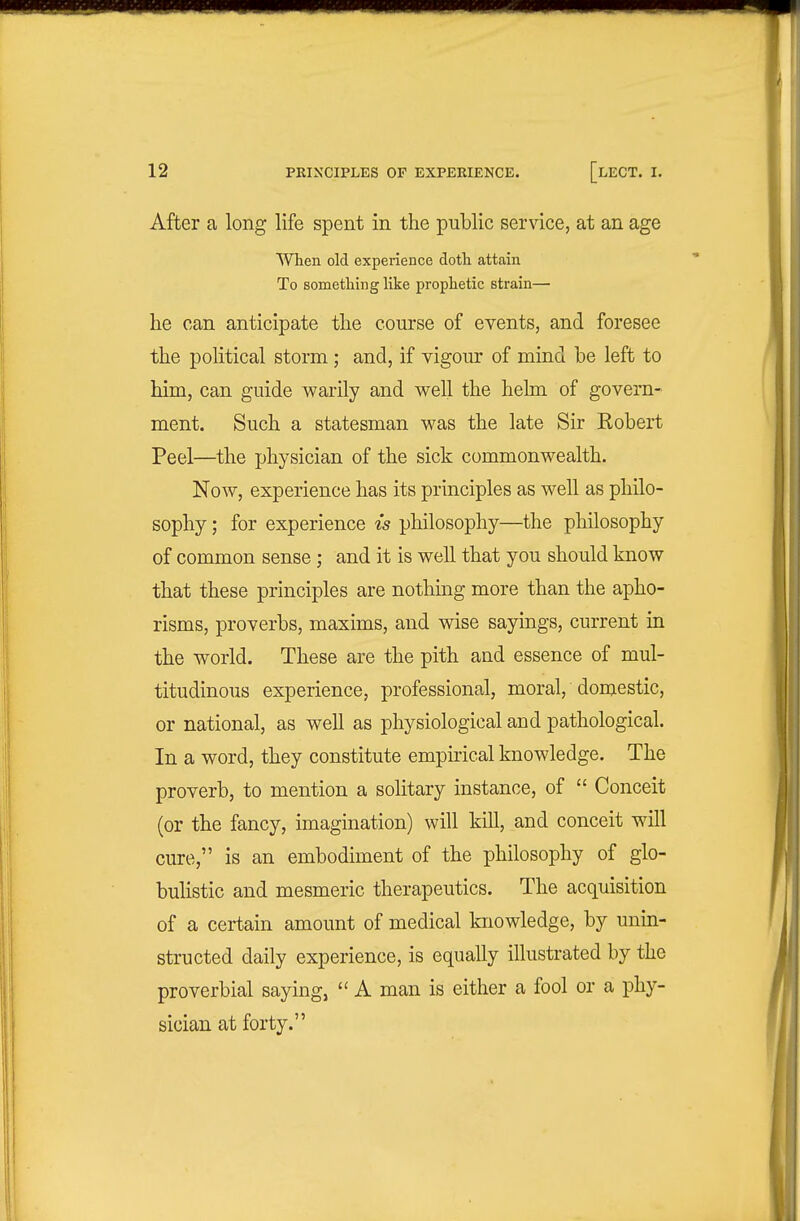 After a long life spent in the public service, at an age When old experience doth attain To something like prophetic strain—■ he can anticipate the course of events, and foresee the political storm; and, if vigour of mind be left to him, can guide warily and well the hehn of govern- ment. Such a statesman was the late Sir Robert Peel—the physician of the sick commonwealth. Now, experience has its principles as well as philo- sophy ; for experience is philosophy—the philosophy of common sense; and it is well that you should know that these principles are nothing more than the apho- risms, proverbs, maxims, and vdse sayings, current in the world. These are the pith and essence of mul- titudinous experience, professional, moral, domestic, or national, as well as physiological and pathological. In a word, they constitute empirical knowledge. The proverb, to mention a solitary instance, of  Conceit (or the fancy, imagination) will kill, and conceit wall cure, is an embodiment of the philosophy of glo- bulistic and mesmeric therapeutics. The acquisition of a certain amount of medical knowledge, by unin- structed daily experience, is equally illustrated by the proverbial saying, A man is either a fool or a phy- sician at forty.