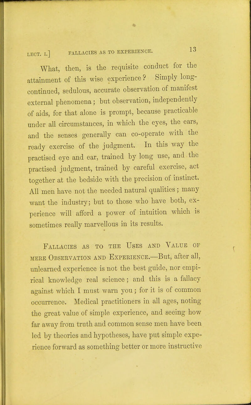 What, then, is the requisite conduct for the attainment of this wise experience ? Simply long- continued, sedulous, accurate observation of manifest external phenomena; but observation, independently of aids, for that alone is prompt, because practicable under all circumstances, in which the eyes, the ears, and the senses generally can co-operate with the ready exercise of the judgment. In this way the practised eye and ear, trained by long use, and the practised judgment, trained by careful exercise, act together at the bedside with the precision of instinct. All men have not the needed natural qualities ; many want the industry; but to those who have both, ex- perience will afford a power of intuition which is sometimes really marvellous in its results. Fallacies as to the Uses and Value of MERE Obseevation AND EXPERIENCE.—But, after all, unlearned experience is not the best guide, nor empi- rical knowledge real science; and this is a fallacy against which I must warn you; for it is of common occurrence. Medical practitioners in all ages, noting the great value of simple experience, and seeing how far away from truth and common sense men have been led by theories and hypotheses, have put simple expe- rience forward as something better or more instructive