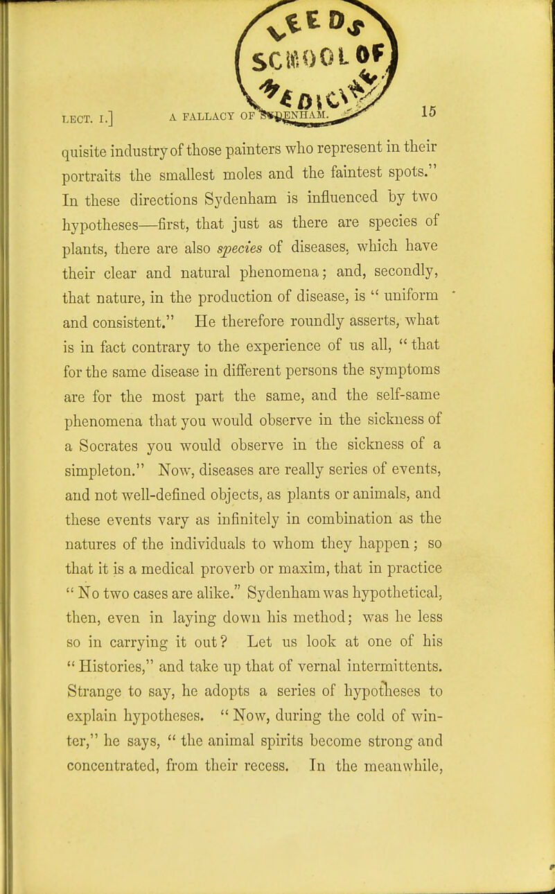 quisite industry of those painters wlio represent in their portraits the smallest moles and the faintest spots. In these directions Sydenham is influenced by two hypotheses—first, that just as there are species of plants, there are also species of diseases, which have their clear and natural phenomena; and, secondly, that nature, in the production of disease, is  uniform * and consistent. He therefore roundly asserts, what is in fact contrary to the experience of us all,  that for the same disease in different persons the symptoms are for the most part the same, and the self-same phenomena that you would observe in the sickness of a Socrates you would observe in the sickness of a simpleton. Now, diseases are really series of events, and not well-defined objects, as plants or animals, and these events vary as infinitely in combination as the natures of the individuals to whom they happen; so that it is a medical proverb or maxim, that in practice  No two cases are alike. Sydenham was hypothetical, then, even in laying down his method; was he less so in carrying it out? Let us look at one of his  Histories, and take up that of vernal interrnittents. Strange to say, he adopts a series of hypotlieses to explain hypotheses.  Now, during the cold of win- ter, he says,  the animal spirits become strong and concentrated, from their recess. In the meanwhile,
