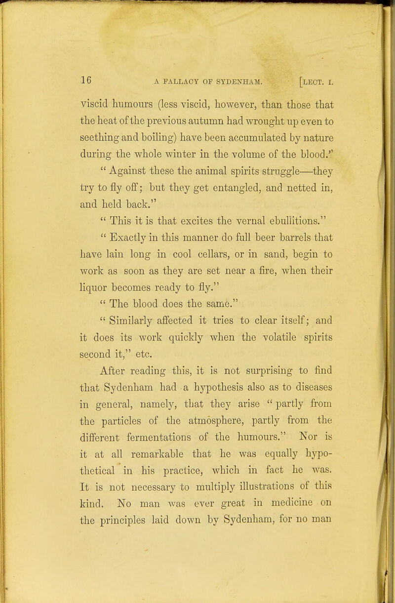 viscid humours (less viscid, however, than those that the heat of the previous autumn had wrought up even to seething and boiling) have been accumulated by nature during the whole winter in the volume of the blood.''  Against these the animal spirits struggle—they try to fly off; but they get entangled, and netted in, and held back.  This it is that excites the vernal ebullitions.  Exactly in this manner do full beer barrels that have lain long in cool cellars, or in sand, begin to work as soon as they are set near a fire, when their liquor becomes ready to fly.  The blood does the same.  Similarly affected it tries to clear itself; and it does its work quickly when the volatile spirits second it, etc. After reading this, it is not surprising to find that Sydenham had a hypothesis also as to diseases in general, namely, that they arise  partly from the particles of the atmosphere, partly from the different fermentations of the humours. Nor is it at all remarkable that he was equally hypo- thetical in his practice, which in fact he was. It is not necessary to multiply illustrations of this kind. No man was ever great in medicine on the principles laid down by Sydenham, for no man