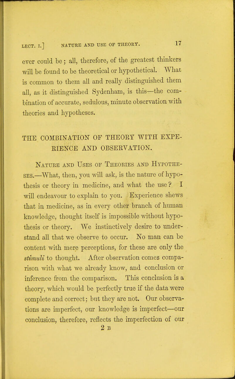 LECT. I.] NATURE AND USE OF THEORY. 1 i ever could be ; all, therefore, of tlie greatest thinkers will be found to be theoretical or hypothetical. What is common to them all and really distinguished them all, as it distinguished Sydenham, is tliis—the com- bination of accurate, sedulous, minute observation with theories and hypotheses. THE COMBINATION OF THEORY WITH EXPE- RIENCE AND OBSERVATION. Natuee and Uses of Theories and Hypothe- ses.—^What, then, you will ask, is the nature of hypo- thesis or theory in medicine, and what the use ? I will endeavour to explain to you. Experience shews that in medicine, as in every other branch of hiunan knowledge, thought itself is impossible without hypo- thesis or theory. We instinctively desu-e to under- stand all that we observe to occur. No man can be content with mere perceptions, for these are only the stimuli to thought. After observation comes compa- rison with what we already know, and conclusion or inference from the comparison. This conclusion is a theory, which would be perfectly true if the data were complete and correct; but they are not. Our observa- tions are imperfect, our knowledge is imperfect—our conclusion, therefore, reflects the imperfection of our