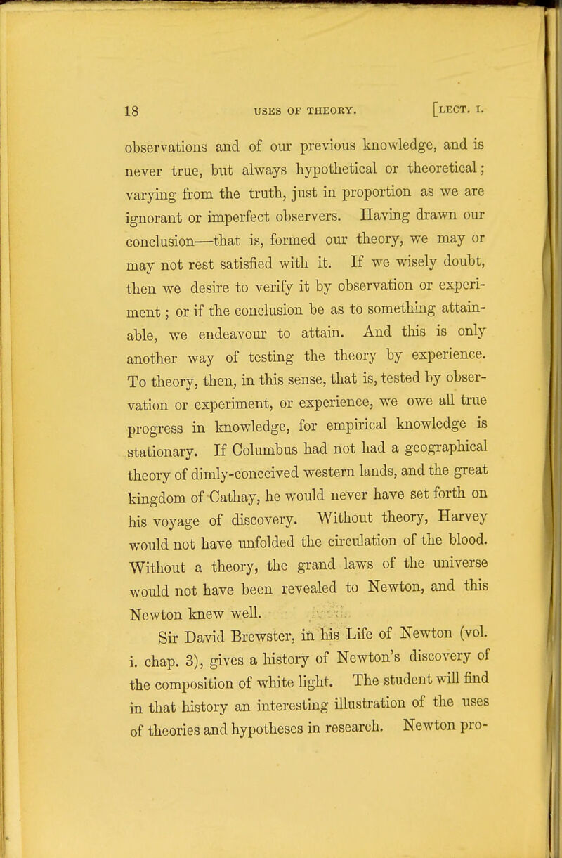 observations and of our previous knowledge, and is never true, but always hypothetical or theoretical; varying from the truth, just in proportion as we are ignorant or imperfect observers. Having drawn our conclusion—that is, formed our theory, we may or may not rest satisfied w^ith it. If we wisely doubt, then we deshe to verify it by observation or experi- ment ; or if the conclusion be as to something attain- able, we endeavour to attain. And this is only another way of testing the theory by experience. To theory, then, m this sense, that is, tested by obser- vation or experiment, or experience, we owe all true progress in knowledge, for empirical knowledge is stationary. If Columbus had not had a geographical theory of dimly-conceived western lands, and the great kingdom of Cathay, he would never have set forth on his voyage of discovery. Without theory, Harvey would not have unfolded the circulation of the blood. Without a theory, the grand laws of the universe would not have been revealed to Newton, and this Newton knew well. Sir David Brewster, in his Life of Newton (vol. i. chap. 3), gives a history of Newton's discovery of the composition of white light. The student will find in that history an interesting illustration of the uses of theories and hypotheses in research. Newton pro-