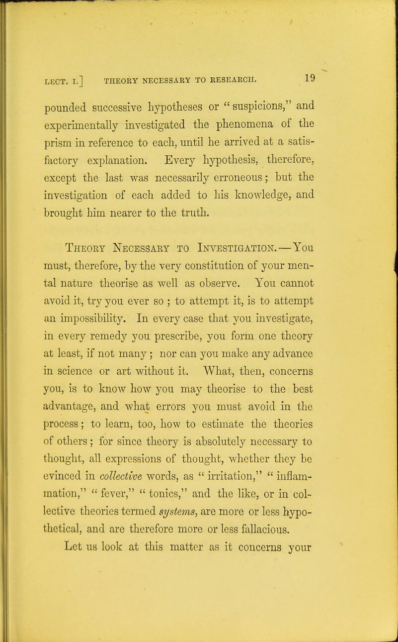 pounded successive liypotheses or  suspicions, and experLmentally investigated tlie phenomena of the prism in reference to each, until he arrived at a satis- factory explanation. Every hypothesis, therefore, except the last was necessarily erroneous; but the investigation of each added to his knowledge, and brought him nearer to the truth. Theoky Necessaey to Investigation.—You must, therefore, by the very constitution of your men- tal nature theorise as well as observe. You cannot avoid it, try you ever so ; to attempt it, is to attempt an impossibility. In every case that you investigate, in every remedy you prescribe, you form one theory at least, if not many; nor can you make any advance in science or art without it. What, then, concerns you, is to know how you may theorise to the best advantage, and what errors you must avoid in the process; to learn, too, how to estimate the theories of others; for since theory is absolutely necessary to thought, all expressions of thought, whether they be evinced in collective words, as  irritation,  inflam- mation,  fever,  tonics, and the like, or in col- lective theories termed systems, are more or less hypo- thetical, and are therefore more or less fallacious. Let us look at this matter as it concerns your
