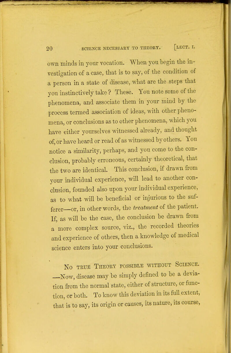 own minds in your vocation. Wlien you begin the in- vestigation of a case, that is to say, of the condition of a person in a state of disease, what are the steps that you instinctively take ? These. You note some of the phenomena, and associate them in your mind by the process termed association of ideas, with other pheno- mena, or conclusions as to other phenomena, which you have either yourselves witnessed already, and thought of, or have heard or read of as witnessed by others. You notice a similarity, perhaps, and you come to the con- clusion, probably erroneous, certainly theoretical, that the two arc identical. This conclusion, if drawn from your individual experience, will lead to another con- clusion, founded also upon your individual experience, as to what will be beneficial or injurious to the suf- ferer—or, in other words, the treatment of the patient. If, as will be the case, the conclusion be drawn from a more complex source, viz., the recorded theories and experience of others, then a knowledge of medical science enters into your conclusions. No TRUE Theory possible without Science. —Now, disease may be simply defined to be a devia- tion from the normal state, either of structure, or func- tion, or both. To know this deviation m its full extent, that is to say, its origin or causes, its nature, its course.