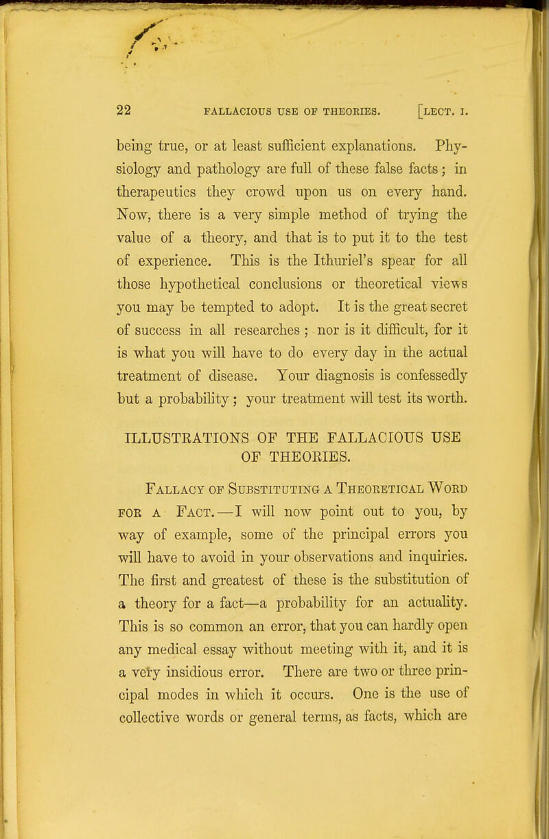 being true, or at least sufficient explanations. Phy- siology and pathology are full of these false facts; in therapeutics they crowd upon us on every hand. Now, there is a very simple method of trying the value of a theory, and that is to put it to the test of experience. This is the Ithuriel's spear for all those hypothetical conclusions or theoretical views you may he tempted to adopt. It is the great secret of success in all researches ; nor is it difficult, for it is what you will have to do every day in the actual treatment of disease. Your diagnosis is confessedly but a probability; your treatment will test its worth. ILLUSTEATIONS OF THE FALLACIOUS USE OF THEORIES. Fallacy of Substituting a Theoketical Wokd FOB A Fact.—I will now point out to you, by way of example, some of the principal errors you will have to avoid in your observations and inquiries. The first and greatest of these is the substitution of a theory for a fact—a probability for an actuahty. This is so common an error, that you can hardly open any medical essay without meeting with it, and it is a very insidious error. There are two or three prin- cipal modes in which it occurs. One is the use of collective words or general terms, as facts, which are