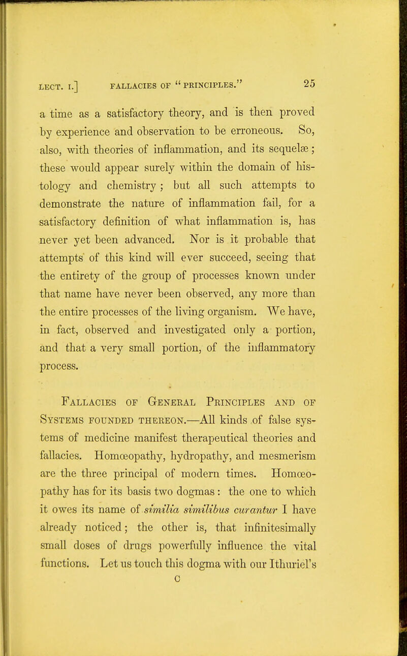 a time as a satisfactory theory, and is then proved by experience and observation to be erroneous. So, also, with theories of inflammation, and its sequelae; these would appear surely within the domain of his- tology and chemistry ; but all such attempts to demonstrate the nature of inflammation fail, for a satisfactory definition of what inflammation is, has never yet been advanced. Nor is it probable that attempts' of this kind will ever succeed, seeing that the entirety of the group of processes known under that name have never been observed, any more than the entire processes of the living organism. We have, in fact, observed and investigated only a portion, and that a very small portion, of the inflammatory process. Fallacies of General Principles and of Systems founded thereon.—Afl kinds of false sys- tems of medicine manifest therapeutical theories and fallacies. Homoeopathy, hydropathy, and mesmerism are the three principal of modern times. Homoeo- pathy has for its basis two dogmas: the one to which it owes its name of similia similibus curantur I have already noticed; the other is, that infinitesimally small doses of drugs powerfully influence the vital functions. Let us touch this dogma with our Ithuriel's c