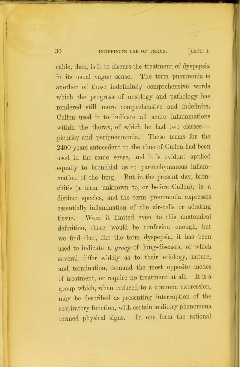 cable, then, is it to discuss the treatment of dyspepsia in its usual vague sense. The term pneumonia is another of those indefinitely comprehensive words which the progress of nosology and pathology has rendered still more comprehensive and indefinite. Cullen used it to indicate all acute inflammations within the thorax, of which he had two classes— pleurisy and peripneumonia. These terms for the 2400 years antecedent to the time of Cullen had been used in the same sense, and it is evident apphed equally to bronchial as to parenchymatous inflam- mation of the lung. But in the present day, bron- chitis (a term unknown to, or before Cullen), is a distinct species, and the term pneumonia expresses essentially inflammation of the air-cells or aeratmg tissue. Were it hmited even to this anatomical definition, there would be confusion enough, but we find that, like the term dyspepsia, it has been used to indicate a group of lung-diseases, of which several differ widely as to their etiologj^ nature, and termination, demand the most opposite modes of treatment, or require no treatment at all. It is a group which, when reduced to a common expression, may be described as presenting interruption of the respiratory function, with certain auditory phenomena termed physical signs. In one form the rational