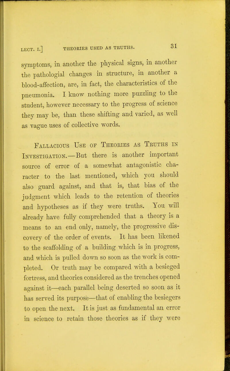 symptoms, in another the physical signs, in another the pathologial changes in structure, in another a blood-affection, are, in fact, the characteristics of the pneumonia. I know nothing more puzzling to the student, however necessary to the progress of science they may be, than these shifting and varied, as well as vague uses of collective words. Fallacious Use of Theories as Truths in Investigation.—But there is another important source of error of a somewhat antagonistic cha- racter to the last mentioned, which you should also guard against, and that is, that bias of the judgment which leads to the retention of theories and hypotheses as if they were truths. You will abeady have fully comprehended that a theory is a means to an end only, namely, the progressive dis- covery of the order of events. It has been likened to the scaffolding of a building which is in progress, and which is pulled down so soon as the work is com- pleted. Or truth may be compared with a besieged fortress, and theories considered as the trenches opened against it—each parallel being deserted so soon as it has served its purpose—that of enabling the besiegers to open the next. It is just as fundamental an error in science to retain those theories as if they were