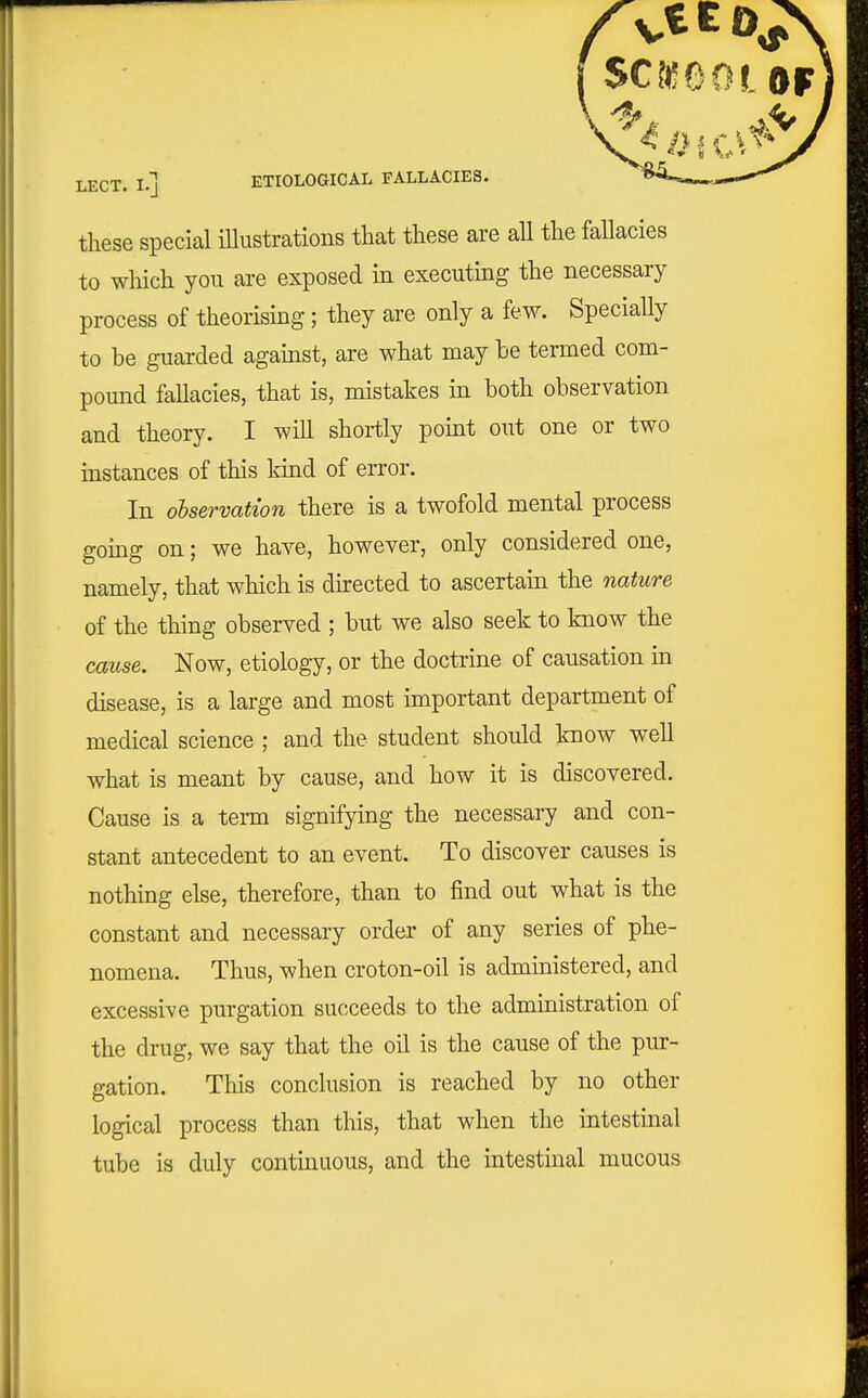 fsc?«ooi LECT. I.] ETIOLOaiCAL FALLACIES. ^^-.^ these special illustrations that these are aU the fallacies to which yon are exposed in executing the necessary process of theorising; they are only a few. Specially to be guarded against, are what may he termed com- pound fallacies, that is, mistakes in both observation and theory. I will shortly point out one or two instances of this kind of error. In ohservation there is a twofold mental process gomg on; we have, however, only considered one, namely, that which is directed to ascertain the nature of the thing observed ; but we also seek to know the cause. Now, etiology, or the doctrine of causation in disease, is a large and most important department of medical science ; and the student should know well what is meant by cause, and how it is discovered. Cause is a term signifying the necessary and con- stant antecedent to an event. To discover causes is nothing else, therefore, than to find out what is the constant and necessary order of any series of phe- nomena. Thus, when croton-oil is administered, and excessive purgation succeeds to the administration of the drug, we say that the oil is the cause of the pur- gation. This conclusion is reached by no other logical process than this, that when the intestinal tube is duly continuous, and the intestinal mucous