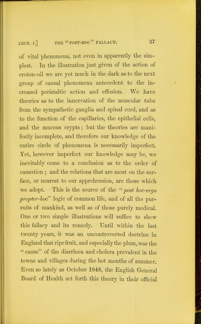 of vital phenomena, not even in apparently the sim- plest. In the illustration just given of the action of croton-oil we are yet much in the dark as to the next group of causal phenomena antecedent to the in- creased peristaltic action and effusion. We have theories as to the innervation of the muscular tube from the sympathetic ganglia and spinal cord, and as to the function of the capillaries, the epithelial cells, and the mucous crypts; but the theories are mani- festly incomplete, and therefore our knowledge of the entire circle of phenomena is necessarily imperfect. Yet, however imperfect our knowledge may be, we inevitably come to a conclusion as to the order of causation ; and the relations that are most on the sur- face, or nearest to our apprehension, are those which we adopt. This is the source of the post hoc-ergo propter-hoc'' logic of common life, and of all the pur- suits of mankind, as well as of those purely medical. One or two simple illustrations will suffice to shew this fallacy and its remedy. Until within the last twenty years, it was an uncontroverted doctrine in England that ripe fruit, and especially the plum, was the '* cause of the diarrhoea and cholera prevalent in the towns and villages during the hot months of summer. Even 80 lately as October 1848, the English General Board of Health set forth this theory in their official