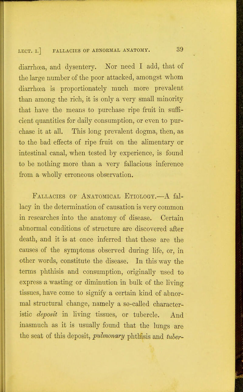 diarrhoea, and dysentery. Nor need I add, that of the large number of the poor attacked, amongst whom dian-hoea is proportionately much more prevalent than among the rich, it is only a very small minority that have the means to purchase ripe fruit in suffi- cient quantities for daily consumption, or even to pur- chase it at all. This long prevalent dogma, then, as to the bad effects of ripe fruit on the ahmentary or intestinal canal, when tested by experience, is found to be nothing more than a very fallacious inference from a wholly erroneous observation. Fallacies of Anatomical Etiology.—A fal- lacy in the determination of causation is very common in researches into the anatomy of disease. Certain abnormal conditions of structure are discovered after death, and it is at once inferred that these are the causes of the symptoms observed during Hfe, or, in other words, constitute the disease. In this way the terms phthisis and consumption, originally used to express a wasting or diminution in bulk of the living tissues, have come to signify a certain kind of abnor- mal structural change, namely a so-called character- istic deposit in Hving tissues, or tubercle. And inasmuch as it is usually found that the lungs are the seat of this deposit, pulmonary phthisis and tiiber-