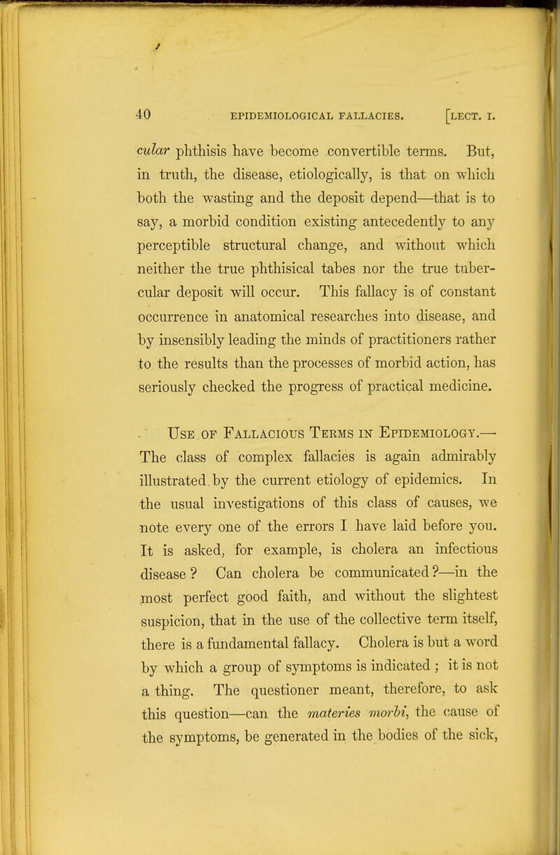 y 40 EPIDEMIOLOGICAL FALLACIES. [lECT. I. cylar phthisis have become convertible terms. But, in truth, the disease, etiologically, is that on which both the wasting and the deposit depend—that is to say, a morbid condition existing antecedently to any perceptible structural change, and without which neither the true phthisical tabes nor the true tuber- cular deposit will occur. This fallacy is of constant occurrence in anatomical researches into disease, and by insensibly leading the minds of practitioners rather to the results than the processes of morbid action, has seriously checked the progress of practical medicine. Use . OF Fallacious Teems in Epidemiology.—■ The class of complex fallacies is again admirably illustrated, by the current etiology of epidemics. In the usual investigations of this class of causes, we note every one of the errors I have laid before you. It is asked, for example, is cholera an infectious disease ? Can cholera be communicated ?—in the most perfect good faith, and without the slightest suspicion, that in the use of the collective term itself, there is a fundamental fallacy. Cholera is but a word by which a group of symptoms is indicated ; it is not a thing. The questioner meant, therefore, to ask this question—can the materies morht, the cause of the symptoms, be generated in the bodies of the sick.