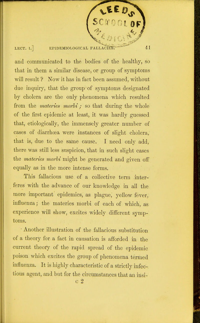 and commimicated to the bodies of the healthy, so that in them a similar disease, or group of symptoms will result ? Now it has in fact been assumed, without due inquiry, that the group of symptoms designated by cholera are the only phenomena which resulted from the materies morhi; so that during the whole of the fii-st epidemic at least, it was hardly guessed that, etiologically, the immensely greater number of cases of diarrhoea were instances of slight cholera, that is, due to the same cause. I need only add, there was still less suspicion, that in such slight cases the 'materies morhi might be generated and given off equally as in the more intense forms. This fallacious use of a collective term inter- feres with the advance of our knowledge in all the more important epidemics, as plague, yellow fever, influen^;a; the materies morbi of each of which, as experience will show, excites widely different symp- toms. • Another illustration of the fallacious substitution of a theory for a fact in causation is afforded in the current theory of the rapid spread of the epidemic poison which excites the group of phenomena termed influenza. It is highly characteristic of a strictly infec- tious agent, and but for the circumstances that an insi- G 2