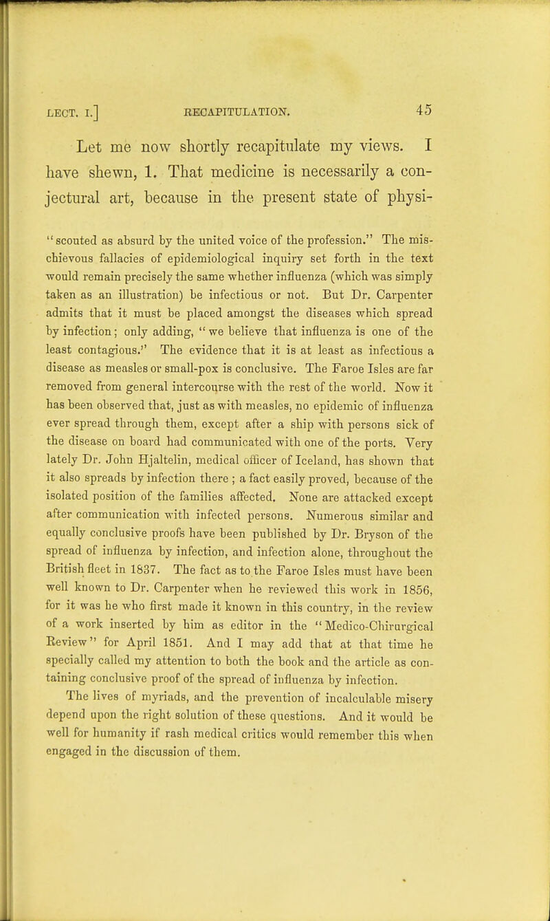 LECT. I.] Let me now shortly recapitulate my views. I have shewn, 1. That medicine is necessarily a con- jectural art, because in the present state of physi-  scouted as absurd by tbe united voice of the profession. Tlie mis- chievous fallacies of epidemiological inquiry set forth in the text ■would remain precisely the same whether influenza (which was simply taken as an illustration) be infectious or not. But Dr. Carpenter admits that it must be placed amongst the diseases which spread by infection; only adding,  we believe that influenza is one of the least contagious.'' The evidence that it is at least as infectious a disease as measles or small-pox is conclusive. The Faroe Isles are far removed from general intercourse with the rest of the world. Now it has been observed that, just as with measles, no epidemic of influenza ever spread through them, except after a ship with persons sick of the disease on board had communicated with one of the ports. Very lately Dr. John Hjaltelin, medical ofQcer of Iceland, has shown that it also spreads by infection there ; a fact easily proved, because of the isolated position of the families affected. None are attacked except after communication with infected persons. Numerous similar and equally conclusive proofs have been published by Dr. Bryson of the spread of influenza by infection, and infection alone, throughout the British fleet in 1837. The fact as to.the Faroe Isles must have been well known to Dr. Carpenter when he reviewed this work in 1856, for it was he who first made it known in this country, in the review of a work inserted by him as editor in the  Medico-Chirurgical Keview for April 1851. And I may add that at that time he specially called my attention to both the book and the article as con- taining conclusive proof of the spread of influenza by infection. The lives of myriads, and the prevention of incalculable misery depend upon the right solution of these questions. And it would be well for humanity if rash medical critics would remember this when engaged in the discussion of them.