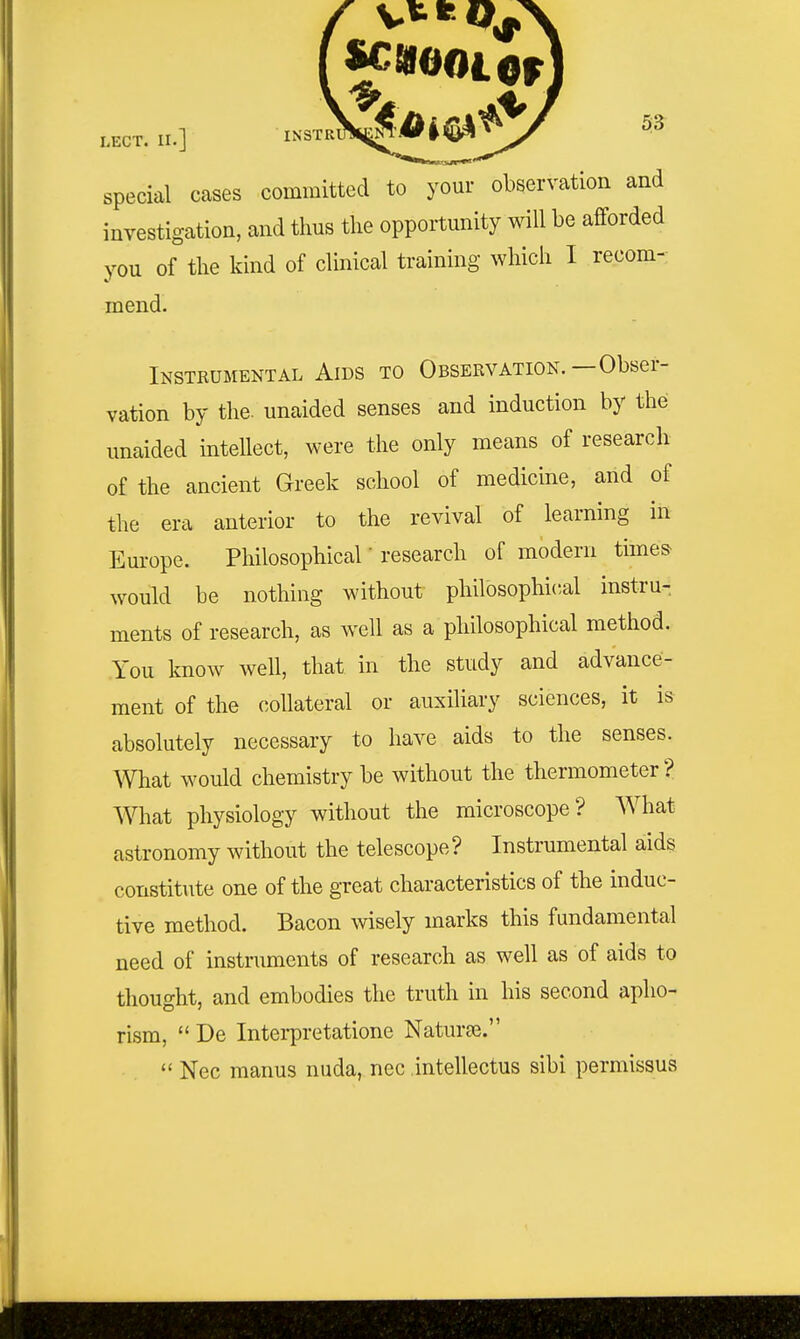 special cases committed to your observation and investigation, and thus the opportunity will be afforded you of the kind of clinical training which I recom- mend. Instrumental Aids to Observation.—Obser- vation by the. unaided senses and induction by the unaided intellect, were the only means of research of the ancient Greek school of medicine, and of the era anterior to the revival of learning in Em-ope. Philosophical' research of modern times would be nothing without philosophical instru- ments of research, as well as a philosophical method. You know well, that in the study and advance- ment of the collateral or auxiliary sciences, it is absolutely necessary to have aids to the senses. What would chemistry be without the thermometer'? What physiology without the microscope? What astronomy without the telescope? Instrumental aids constitute one of the great characteristics of the induc- tive method. Bacon wisely marks this fundamental need of instruments of research as well as of aids to thought, and embodies the truth in his second apho- rism,  De Interpretatione Naturte.  Nec manus nuda, nec .intellectus sibi permissus