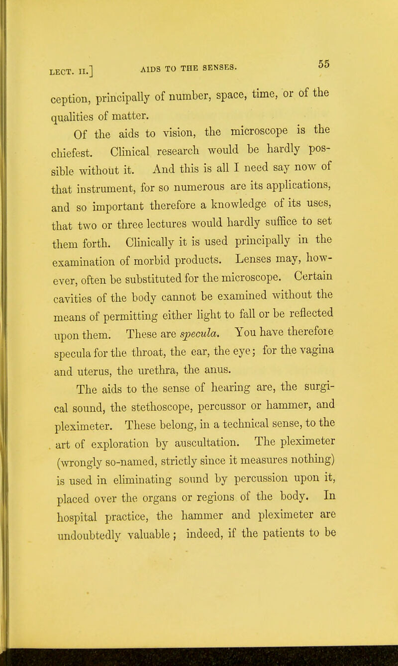 ception, principally of number, space, time, or of the qualities of matter. Of the aids to vision, the microscope is the chiefest. CHnical research would be hardly pos- sible without it. And this is all I need say now of that instrument, for so numerous are its applications, and so important therefore a knowledge of its uses, that two or three lectures would hardly suffice to set them forth. CKnically it is used principally in the examination of morbid products. Lenses may, how- ever, often be substituted for the microscope. Certain cavities of the body cannot be examined without the means of permitting either Hght to fall or be reflected upon them. These are sjpecula. You have therefoie specula for the throat, the ear, the eye; for the vagina and uterus, the m-ethra, the anus. The aids to the sense of hearing are, the surgi- cal sound, the stethoscope, percussor or hammer, and pleximeter. These belong, in a technical sense, to the . art of exploration by auscultation. The pleximeter (wrongly so-named, strictly since it measures nothmg) is used in eliminating sound by percussion upon it, placed over the organs or regions of the body. In hospital practice, the hammer and pleximeter are undoubtedly valuable; indeed, if the patients to be