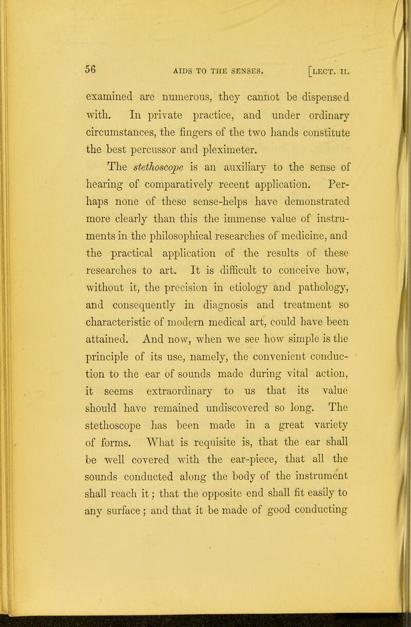 examined are numerous, they cannot be dispensed with. In private practice, and under ordinary circumstances, the fingers of the two hands constitute the best percussor and pleximeter. The stethoscope is an auxiliary to the sense of hearing of comparatively recent application. Per- haps none of these sense-helps have demonstrated more clearly than this the immense value of instru- ments in the philosophical researches of medicine, and the practical application of the results of these researches to art. It is difficult to conceive how, without it, the precision in etiology and pathology, and consequently in diagnosis and treatment so characteristic of modern medical art, could have been attained. And now, when we see how simple is the principle of its use, namely, the convenient conduc- tion to the ear of sounds made during vital action, it seems extraordinary to us that its value should have remained undiscovered so long. The stethoscope has been made in a great variety of forms. What is requisite is, that the ear shall be well covered with the ear-piece, that all the sounds conducted along the body of the instrument shaU reach it; that the opposite end shall fit easily to any surface; and that it be made of good conducting