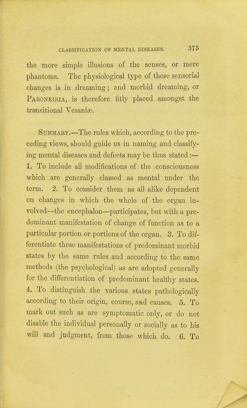 the more simple illusions of the senses, or mere phantoms. The physiological type of these sensorial changes is in dreaming; and morbid dreaming, or Pakoneieia, is therefore fitly placed amongst the traaisitional YesaniEe. Summary.—The rules which, according to the pre- ceding views, should guide us in naming and classify- ing mental diseases and defects may be thus stated:— 1. To include all modifications of the consciousness which are generally classed as mental under the term. 2. To consider them as all alilie dependent on changes in which the whole of the organ in- volved—the encephalon—participates, but with a pre- dominant manifestation of change of function as to a particular portion or portions of the organ. 3. To dif- ferentiate these manifestations of predominant morbid states by the same rules and according to the same methods (the psychological) as are adopted generally for the differentiation of predominant healthy states. 4. To distinguish the various states pathologically according to their origin, course, aad causes. 5. To mark out such as are symptomatic only, or do not disable the individual personally or socially as to his will and judgment, from those which do. 6. To