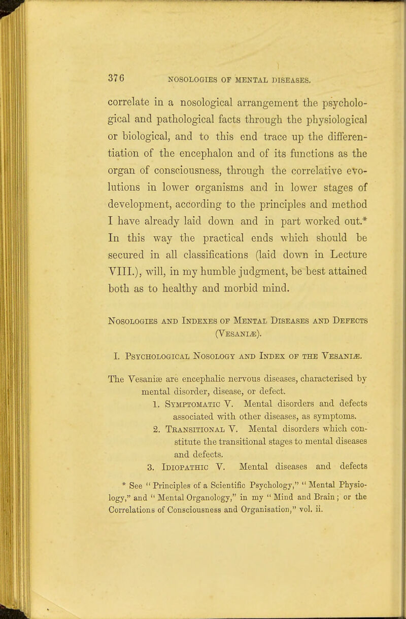 NOSOLOGIES OP MENTAL mSEASES. correlate in a nosological arrangement the psycholo- gical and pathological facts through the physiological or biological, and to this end trace up the differen- tiation of the encephalon and of its functions as the organ of consciousness, through the correlative evo- lutions in lower organisms and in lower stages of development, according to the principles and method I have already laid down and in part worked out.* In this way the practical ends which should be secured in all classifications (laid down in Lecture VIII.), will, in my humble judgment, be best attained both as to healthy and morbid mind. Nosologies and Indexes of Mental Diseases and Defects (V ESANIiS). I. Pstchological Nosology and Index of the VesanIjE. The Vesanise are encephalic nervous diseases, characterised by mental disorder, disease, or defect. 1. Symptomatic V. Mental disorders and defects associated with other diseases, as symptoms. 2. Transitional V. Mental disorders which con- stitute the transitional stages to mental diseases and defects. 3. Idiopathic V. Mental diseases and defects * See Principles of a Scientific Psychology, Mental Physio- logy, and Mental Organology, in my Mind and Brain ; or the Correlations of Consciousness and Organisation, vol. ii.