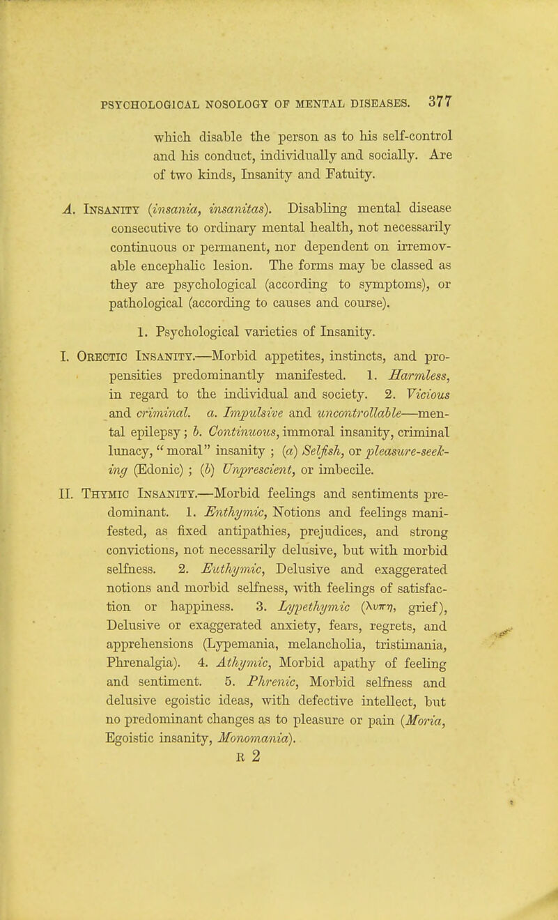 which, disable the person as to his self-control and Ids conduct, individually and socially. Are of two kinds, Insanity and Fatuity. A. Insanity {insania, insanitas). Disabling mental disease consecutive to ordinary mental health, not necessarily contiuuous or permanent, nor dependent on irremov- able encephalic lesion. The forms may be classed as they are psychological (according to symptoms), or pathological (according to causes and course). 1. Psychological varieties of Insanity. I. Orectic Insanity.—Morbid appetites, instincts, and pro- pensities predominantly manifested. 1. Harmless, in regard to the individual and society. 2. Vicious and criminal, a. Impulsive and uncontrollahle—men- tal epilepsy; h. Continuous, immoral insanity, criminal lunacy, moral insanity ; (a) Selfish, pleasure-seek- ing (Edonic) ; (5) Unprescient, or imbecile. II. Thymic Insanity.—Morbid feelings and sentiments pre- dominant. 1. Enthymic, Notions and feelings mani- fested, as fixed antipathies, prejudices, and strong convictions, not necessarily delusive, but with morbid selfness. 2. Euthymic, Delusive and exaggerated notions and morbid selfness, with feelings of satisfac- tion or happiness. 3. Lypethymic (Xvinj, grief), Delusive or exaggerated anxiety, fears, regrets, and apprehensions (Lypemania, melancholia, tristimania, Phrenalgia). 4. Athymic, Morbid apathy of feeling and sentiment. 5. Phrenic, Morbid selfness and delusive egoistic ideas, with defective intellect, b\it no predominant changes as to pleasure or pain {Moria, Egoistic insanity, Monomania). K 2