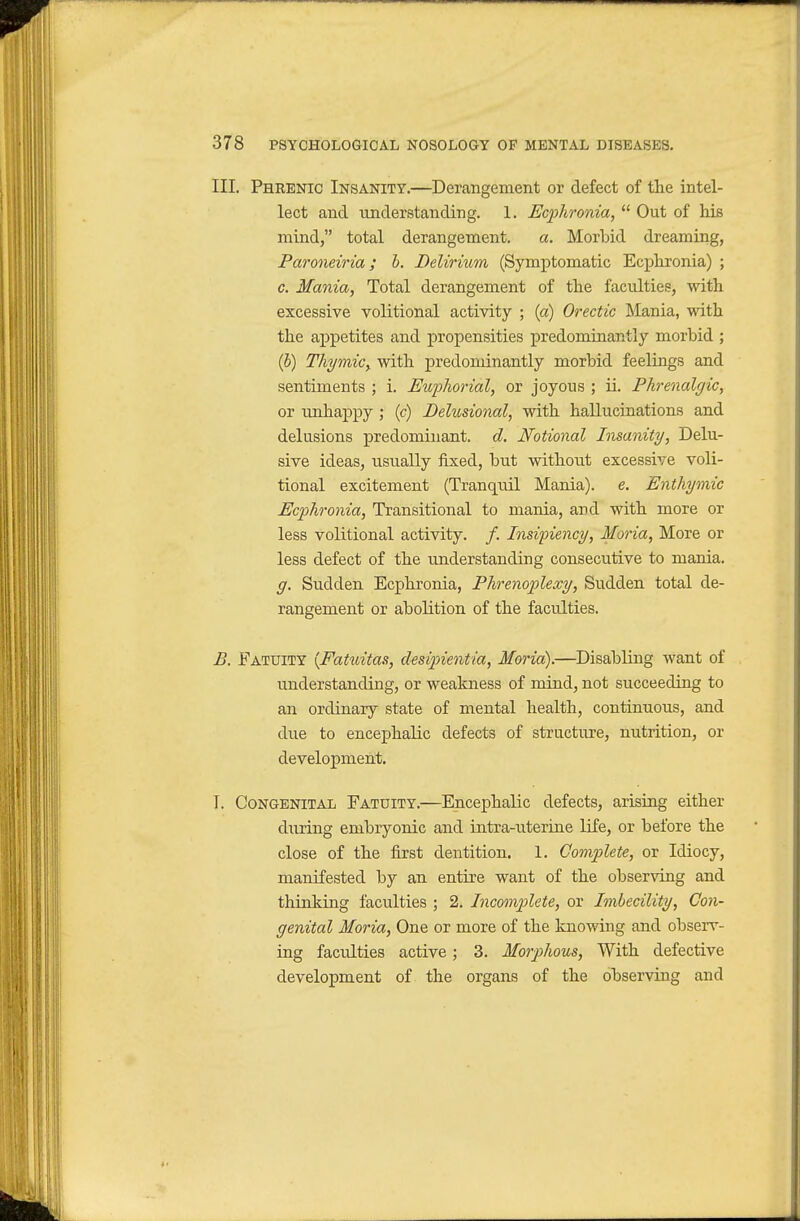 III. Phrenic Insanity.—Derangement or defect of the intel- lect and understanding. 1. Ecfhronia, Out of his mind, total derangement. a. Morbid dreaming, Paroneiria; h. Delirium (Symptomatic Ecphronia) ; c. Mania, Total derangement of the faculties, with excessive volitional activity ; (a) Orectic Jilania, with the appetites and propensities predominantly morbid ; (b) Thymic^ with predominantly morbid feelings and sentiments ; i. Euphorial, or joyous ; ii. Phrenalgic, or unhaj)py ; (c) Delusional, with hallucinations and delusions predominant, d. Notional Insanity, Delu- sive ideas, usually fixed, but without excessive voli- tional excitement (Tranquil Mania), e. Enthymic Ecplironia, Transitional to mania, and with more or less volitional activity. /. Insiinency, Moria, More or less defect of the understanding consecutive to mania. g. Sudden Ecphronia, Phrenoplexy, Sudden total de- rangement or abolition of the faculties. B. Fatuity {Fatuitas, desipientia, Moria).—Disabling want of understanding, or weakness of mind, not succeeding to an ordinary state of mental health, continuous, and due to encephalic defects of structure, nutrition, or development. T. Congenital Fatuity.—Encephalic defects, arising either dTiring embryonic and intra-uterine life, or before the close of the first dentition. 1. Gomflete, or Idiocy, manifested by an entire want of the observing and thinking faculties ; 2. Incomplete, or Imbecility, Con- genital Moria, One or more of the knowing and observ- ing faculties active; 3. Morphous, With defective development of the organs of the observing and