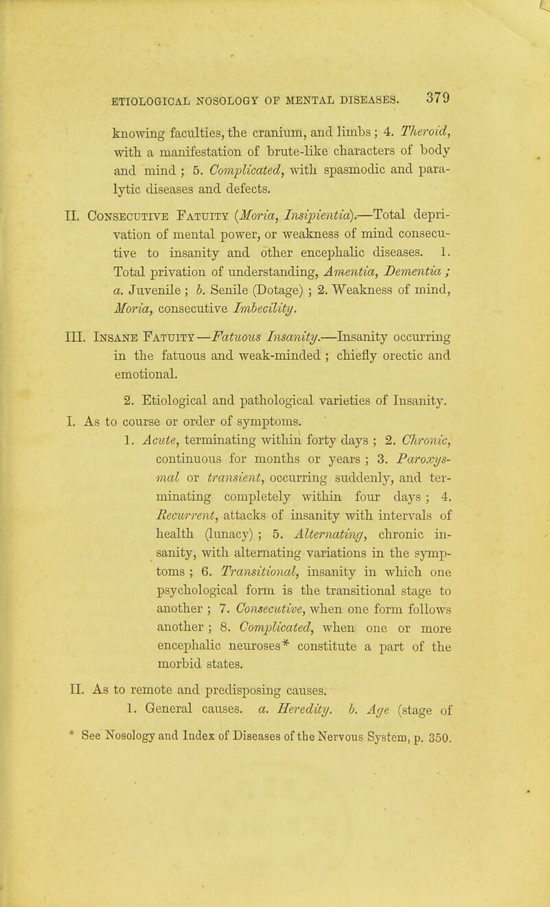 knowing faculties, the cranium, and limbs; 4, Theroid, with a manifestation of brute-like characters of body and mind ; 5. Complicated, with spasmodic and para- lytic diseases and defects. II. Consecutive Fatuity [Maria, Insipientia).—Total depri- vation of mental power, or weakness of mind consecu- tive to insanity and other encephalic diseases. 1. Total privation of understanding, Amentia, Dementia ; a. Juvenile ; b. Senile (Dotage) ; 2. Weakness of mind, Moria, consecutive Imhecility. III. Insane Fatuity—Fatuous Insanity.—Insanity occurring in the fatuous and weak-minded ; chiefly orectic and emotional. 2. Etiological and pathological varieties of Insanity. I. As to course or order of symptoms. 1. Acute, terminating within forty days ; 2. Chronic, continuous for months or years ; 3. Paroxys- mal or transient, occurring suddenly, and ter- minating completely within four days ; 4. Recurrent, attacks of insanity with intervals of health (lunacy) ; 5. Alternating, chronic in- sanity, with alternating variations in the symp- toms ; 6. Transitional, insanity in which one psychological form is the transitional stage to another ; 7. Consecutive, when one form follows another ; 8. Complicated, when one or more encephalic neuroses* constitute a part of the morbid states. II. As to remote and predisposing causes. 1. General causes, a. Heredity, h. Age (stage of * See Nosology and Index of Diseases of the Nervous System, p. 350.