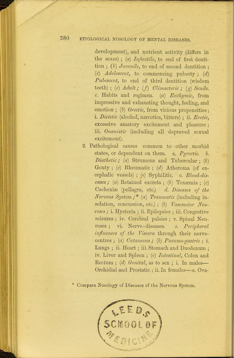 development), and nutrient activity (differs in the sexes) ; (a) Infantile^ to end of first denti- tion ; (5) Juvenile, to end of second dentition ; (c) Adolescent, to commencing puberty ; {d) Pubescent, to end of third dentition (wisdom teeth) ; (e) Adult; (/) Climacteric ; {g) Senile, c. Habits and regimen, (a) Enthymic, from impressive and exhausting thought, feeling, and emotion ; (5) Orectic, from vicious propensities ; i. Dietetic (alcohol, narcotics, bitters) ; ii. Erotic, excessive amatory excitement and pleasure ; iii. Onanistic (including all depraved sexual excitement). 2. Pathological causes common to other morbid states, or dependent on them. a. Pyrectic. b. Diathetic; (a) Strumous and Tubercular ; (6) Gouty ; (c) Rheumatic ; (d) Atheroma (of en- cephalic vessels) ; Je) Syphilitic, c. Blood-dis- eases ; (a) Retained excreta ; (b) Toxaemia; (c) Cachexise (pellagra, etc.) d. Diseases of the Nervous System;* (a) Traumatic (including ia- solation, concussion, etc.) ; (b) Vasomotor Neu- roses ; i. Hysteria ; ii. EpUepsies ; iii. Congestive seizures ; iv. Cerebral palsies ; v. Spinal Neu- roses ; vi. Nerve - diseases. e. Peripheral influences of the Viscera through their nerve- centres ; (a) Cutaneous; (b) Pneumo-gastric ; i. Lungs ; ii. Heart ; iii. Stomach and Duodenum ; iv. Liver and Spleen ; (c) Intestinal, Colon and Rectimi; {d) Genital, as to sex ; i. In males— Orchidial and Prostatic ; ii. In females—a. Ova- * Compare Nosology of Diseases of the Nervous System.