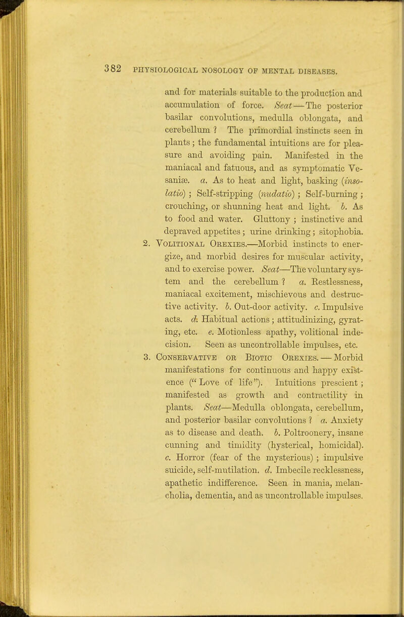 and for materials suitable to the iDroduction and accumulation of force. Seat—The posterior basilar convolutions, medulla oblongata, and cerebellum ? The primordial instincts seen in plants; the fundamental intuitions are for plea- sure and avoiding pain. Manifested in the maniacal and fatuous, and as symptomatic Ve- sanise. a. As to heat and light, basking {inso- latio) ; Self-stripping {nudatio) ; Self-burning ; crouching, or shunning heat and light, b. As to food and water. Gluttony ; instinctive and depraved appetites; urine drinking; sitophobia. 2. Volitional Orexies.—Morbid instincts to ener- gize, and morbid desires for muscular activity, and to exercise power. Seat—The voluntary sys- tem and the cerebellum 1 a. Restlessness, maniacal excitement, mischievous and destruc- tive activity, h. Out-door activity, c. Impulsive acts, ck Habitual actions ; attitudinizing, gyrat- ing, etc. e. Motionless apathy, volitional inde- cision. Seen as uncontrollable impulses, etc. 3. Conservative or Biotic Orbxies. — Morbid manifestations for continuous and happy exist- ence ( Love of life). Intuitions prescient; manifested as growth and contractility in plants. Seat—Medulla oblongata, cerebellum, and posterior basilar convolutions ? a. Anxiety as to disease and death, h. Poltroonery, insane cunning and timidity (hysterical, homicidal). c. Horror (fear of the mysterious) ; impulsive suicide, self-mutilation, d. Imbecile recklessness, apathetic indifference. Seen in mania, melan- cholia, dementia, and as uncontrollable impulses.