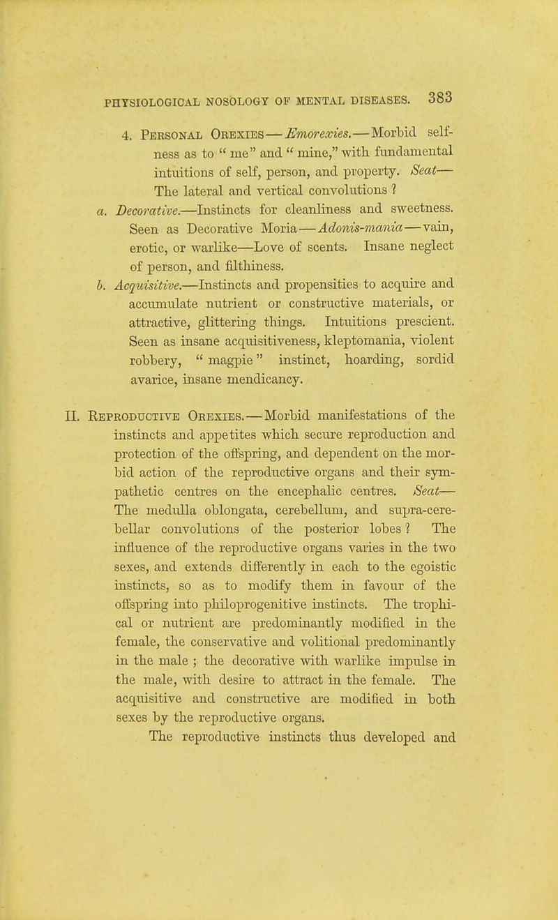 4. Personal Orexies—Emorexies.—MorlDid self- ness as to  ine and  mine, witli fundamental intuitions of self, person, and property. Seat— The lateral and vertical convolutions 1 a. Decorative.—Instincts for cleanliness and sweetness. Seen as Decorative Moria—Adonis-mania—vain, erotic, or warlike—-Love of scents. Insane neglect of person, and filthiness. h. Acquisitive.—Instincts and propensities to acquire and accumulate nutrient or constructive materials, or attractive, glittering things. Intuitions prescient. Seen as insane acquisitiveness, kleptomania, violent robbery,  magpie instinct, hoarding, sordid avarice, insane mendicancy. II. Eeproductive Orexies.—Morbid manifestations of the instincts and appetites which seciire reproduction and protection of the offspring, and dependent on the mor- bid action of the reproductive organs and their sym- pathetic centres on the encephalic centres. Seat— The medulla oblongata, cerebellum, and supra-cere- beUar convolutions of the posterior lobes 1 The influence of the reproductive organs varies in the two sexes, and extends differently in each to the egoistic instincts, so as to modify them in favour of the offspring into philoprogenitive instincts. The trophi- cal or nutrient are predominantly modified in the female, the conservative and volitional predominantly in the male ; the decorative with warlike impulse in the male, with desire to attract in the female. The acquisitive and constructive are modified in both sexes by the reproductive organs. The reproductive instincts thus developed and