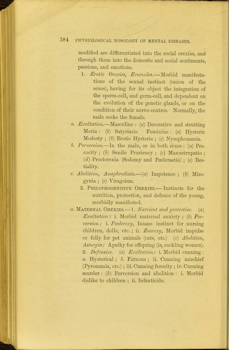 modified are differentiated into the social orexies, and tlirough them into the domestic and social sentiments, passions, and emotions. 1. Erotic Orexies, Erorexies.—Morhid manifesta- tions of the sexual instinct (union of the sexes), having for its object the integration of the sperm-cell, and germ-cell, and dependent on the evolution of the genetic glands, or on the condition of their nerve-centres. Normally, the male seeks the female. a. Exaltation.—Masciiline : (a) Decorative and strutting Moria : (5) Satyriasis. Feminine: (a) Hysteric Modesty ; {h) Erotic Hysteria ; (c) Nymphomania. h. Perversion.—In the male, or in both sexes : (a) Pre- cocity ; (5) Senile Pruriency ; (c) Manustrupatio ; {d) Proctorexia (Sodomy and Paederastia) ; (e) Bes- tiality. c. Abolition, Anaphrodisia.—(a) Impotence ; {b) Miso- gynia ; (c) Viragoism. 2. Philoprogenitive Orexies.— Instincts for the nutiition, protection, and defence of the young, morbidly manifested. a. Maternal Orexies.—1. Nutrient and protective, (a) Exaltation: i. Morbid maternal anxiety ; (?») Per- version : i. Pcederexy, Insane instinct for nursing children, dolls, etc. ; ii. Zoorexy, Morbid impulse or folly for pet animals (cats, etc.) (c) Abolition, Astorgia: Apathy for offspring (in^ suckling women). 2. Defensive, (a) Exaltation: i. Morbid cunning : a. Hysterical ; h. Fatuous ; ii. Cunning mischief (Pyromania, etc.); iii. Cunning ferocity; iv. Cunning murder : (6) Perversion and abolition : i. Morbid dislike to children ; ii. Infanticide.