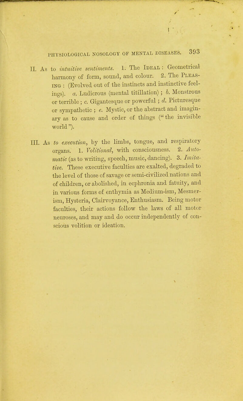 II. As to intuitive sentiments. 1. The Ideal : Geometrical harmony of form, sound, and colour. 2. The Pleas- ing : (Evolved out of the instincts and instinctive feel- ings), a. Ludicrous (mental titillation); b. Monstrous or terrible ; c. Gigantesque or powerful; d. Picturesque or sympathetic ; e. Mystic, or the abstract and imagin- ary as to cause and order of things ( the invisible world). III. As to execution, by the limbs, tongue, and respiratory organs. 1. Volitional, with consciousness. 2. Auto- matic (as to writing, speech, music, dancing). 3. Imita- tive. These executive faculties are exalted, degraded to the level of those of savage or semi-civilized nations and of children, or abolished, in ecphronia and fatuity, and in various forms of enthymia as Medium-ism, Mesmer- ism, Hysteria, Clairvoyance, Enthiisiasm. Being motor faculties, their actions follow the laws of all motor neuroses, and may and do occur independently of con- scious volition or ideation.