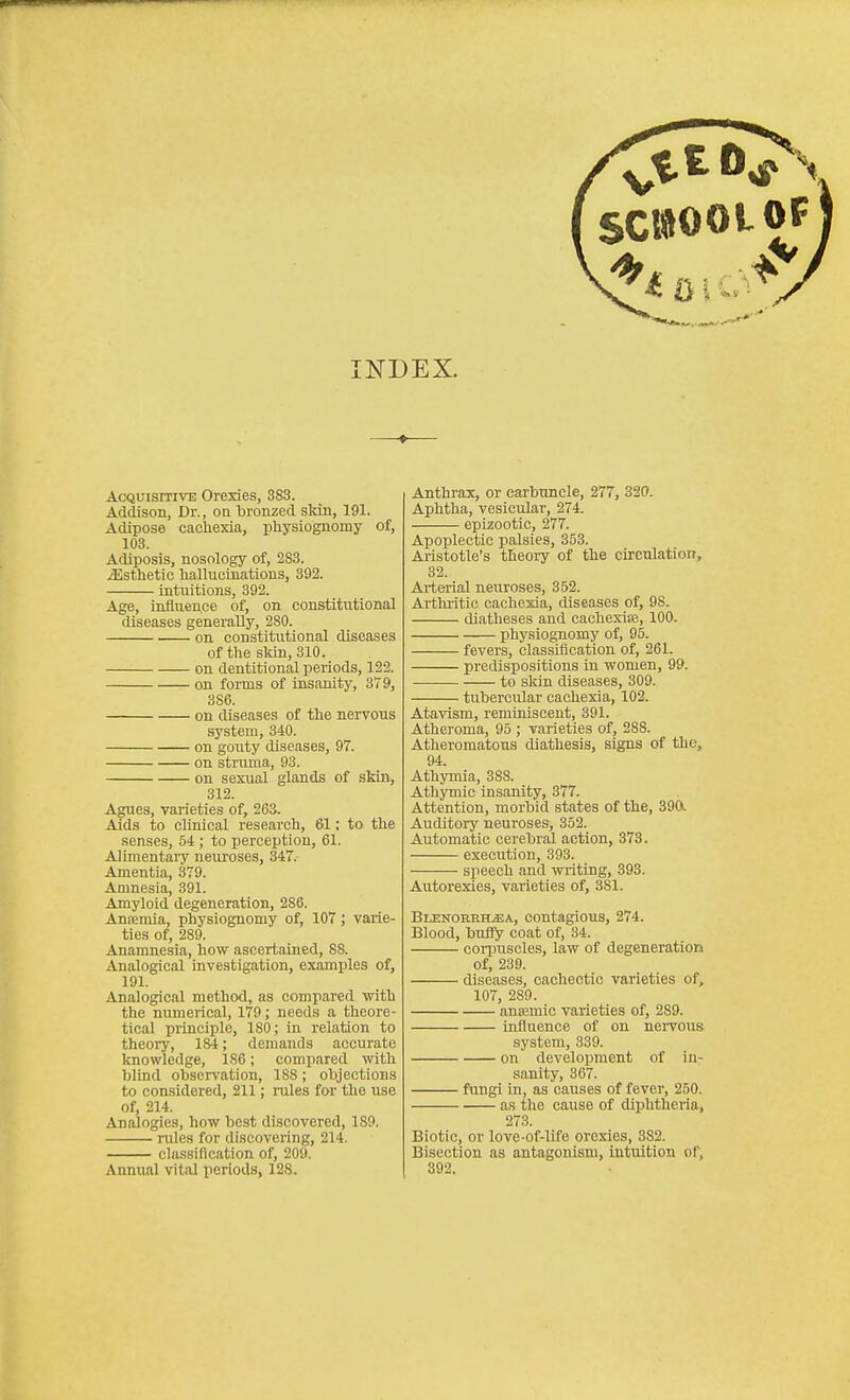 SCKIOOLOF INDEX. Acquisitive Orexies, 3S3. Addison, Dr., oa bronzed skin, 191. Adipose cacliexia, physiognomy of, 103. Adiposis, nosology of, 283. iEstlietic hallucinations, 392. intuitions, 392. Age, influence of, on constitutional diseases generally, 280. on constitutional diseases of the skin, 310. on dentitional periods, 122. on foms of insanity, 379, 386. on diseases of the nervous system, 340. on gouty diseases, 97. on struma, 93. on sexual glands of skin, 312. Agues, varieties of, 263. Aids to clinical research, 61; to the senses, 54 ; to perception, 61. Alimentary neuroses, 347. Amentia, 379. Amnesia, 391. Amyloid degeneration, 286. Ansemia, physiognomy of, 107; varie- ties of, 289. Anamnesia, how ascertained, 88. Analogical investigation, examples of, 191. Analogical method, as compared with the numerical, 179; needs a theore- tical principle, 180; in relation to theory, 184; demands accurate knowledge, 186; compared with blind observation, 188; objections to considered, 211; rules for the use of, 214. Analogies, how best discovered, 189. rules for discovering, 214. classification of, 209. Annual vital periods, 128. Anthrax, or carbuncle, 277, 320. Aphtha, vesicular, 274. epizootic, 277. Apoplectic palsies, 353. Aristotle's theory of the circulation, 32. Arterial neuroses, 352. Arthritic cachexia, diseases of, 98. diatheses and cachexise, 100. physiognomy of, 95. fevers, classification of, 261. predispositions In women, 99. • to skin diseases, 309. - tubercular cachexia, 102. Atavism, reminiscent, 391. Atheroma, 95 ; varieties of, 288. Atheromatous diathesis, signs of the, 94. Athymia, 888. Athymic insanity, 377. Attention, morbid states of the, 390. Auditory neuroses, 352. Automatic cerebral action, 373. execution, 393. speech and writing, 393. Autorexies, varieties of, 381. Blekorrima, contagious, 274. Blood, biifly coat of, 34. corpuscles, law of degeneration of, 239. diseases, cachectic varieties of, 107, 289. ancemic varieties of, 289. influence of on neiTOus system, 339. on development of in- sanity, 367. fungi in, as causes of fever, 250. as the cause of diphtheria, 273. Biotic, or love-of-life orcxies, 382. Bisection as antagonism, intuition of, 392.