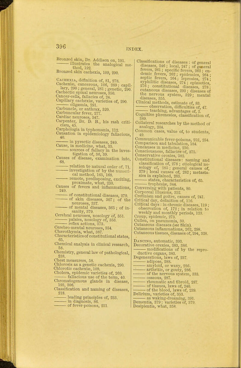 INDEX. Bronzed skin, Dr. Addison on, 191. illustrates the analogical me- thod, 192. Bronzed sldn cachexia, 109, 290. Cachexia, definition of, 81, 278. Cachexias, cancerous, 106, 289 • capil- lary, 290 ; general, 281; genetic, 290. Cachectic spinal neuroses, 350. Cancer-cells, fallacies of, 24. Capillary cachexise, varieties of, 290. oligsemia, 291. Carbuncle, or anthrax, 320. Carbimcular fever, 277. Cardiac neuroses, 347. Carpenter, Dr. D. B., his rash criti- cism, 45. Carphologia in tyijhomania, 112. Causation in epidemiology fallacious, 40. in pyrectic diseases, 249. Cause, in medicine, what, 35. sources of fallacy in the inves- tigation of, 36, 39. Causes of disease, examination into, 68. relation to natural order of, 71. investigation of by the numeri- cal method, 165, 168. remote, predisposing, exciting, proximate, what, 230. Causes of fevers and inflammations, 249. of constitutional diseases, 279. of skin diseases, 307; of the neuroses, 337. of mental diseases, 865 ; of in- sanity, 379. Cerebral neuroses, nosology of, 351. ■ palsies, nosology of, 353. reflex actions, 373. Cerebro-niental neuroses, 354. Chserothymia, what, 387. Characteristics of constitutional states, 65. ' Chemical analysis in clinical research, 58. ' Chemistry, general law of pathological, 238. Chest measurers, 58. Chlorosis as a genetic cachexia, 290. Chlorotie cachexise, 109. Cholera, epidemic varieties of, 269. fallacious use of the term, 40. Chromatogenous glands in disease, 193, 306. Classiflcation and naming of diseases, 218. leading principles of, 233. in diagnosis, 86. of fever-poisons, 251. Classiflcations of diseases : of general diseases, 246 ; local, 247 ; of general fevers. 261; specific fevers, 262 ; en- demic fevers, 262 ; epidemics, 264 : septic fevers, 264; lepro.sies, 274; syphilitic diseases, 274 ; epizootics, 2(6; constitutional diseases, 278- cutaneous diseases, 293 ; diseases of the nervous system, 829; mental diseases, 355. Clinical methods, estimate of, 83. observation, difficulties of, 47. teaching, advantages of, 2. Cognitive phrenesies, classiflcation of, 389. ' Collateral researches by the method of analogy, 204. Common cases, value of, to students, 49. ' Communicable fever-poisons, 252, 254. Comparison and tabulation, 184. Concauses in medicine, 230. Consciousness, fallacies of, 375. Consei-vative oroxies, 382. Constitutional diseases: naming and classification of, 278 ; etiological no- sology of, 285 ; general causes of, 279; local causes of, 282; metasta- sies in explained, 283. states, characteristics of, 65. trophesiae, 344. Conversing ^vith patients, 80. Corijoreal illusions, 352. Cretinism and goitre, causes of, 241. Critical day, definition of, 116. Critical days : in chronic diseases, 119 ; observation of, 172; in relation to weeldy and monthly periods, 123. Croup, epidemic, 273. CuUen, on pneumonia, 30. Cutaneous diseases (see Skin). Cutaneous inflammations, 262, 298. Cutaneous tissues, diseases of, 294, 328. Dancing, automatic, 393. Decorative orexies, 383, 386. modiflcations of by the repro- ductive organs, 383. Degenerations, laws of, 237. adipose, 288. amyloid, or waxy, 286. arthritic, or gouty, 286. of the neri'ous system, 333. osseous, 287. rheumatic and fibroid, 287. of tissues, laws of, 240. of the blood, laws of, 239. Delirium, varieties of, 353. as waking-dreaming, 391. Dementia, 379; varieties of, 379. Desipientia, what, 358.