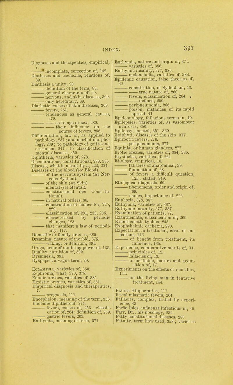 Diagnosis and therapeutics, empirical, 7. 5 incomplete, correction of, 142. Diatheses and caehexite, relations of, 89. Diathesis a unity, 90. definition of tlie term, 88. general cliai'acters of, 90. nervous, and sldu diseases, 309. only hereditary, 89. Diathetic causes of sldu diseases, 309. fevers, 261. tendencies as general causes, 279. as to age or sex, 2S0. their influence on the course of fevers, 256. Differentiation, law of, as applied to pathology, 237 ; and morbid morpho- logy, 239; to pathology of goitre aud cretinism, 241; to classification of mental diseases, 359. Diphtheria, varieties of, 273. Discolorations, constitutional, 288, 386. Disease, what is meant by a, 222, 224. Diseases of the blood (see Blood). of the nervous system (see Ner- vous System). of the sliin (see Sliin). mental (see Mental). constitutional (see Constitu- tional). in natural orders, 86. construction of names for, 225, 229. classification of, 231, 233, 236. characterised by periodic changes, 123. that manifest a law of periodi- city, 117. Domestic or family orexies, 385. Dreaming, nature of morbid, 375. waluug, or delirium, 391. Drugs, error of doubting power of, 13S. Duahty, intuition of, 392. Dysmnesia, 391. Dyspepsia a vague term, 29. Eclampsia, varieties of, 350. Ecphronia, what, 370, 378. Edonic orexies, varieties of, 385. Egoistic orexies, varieties of, 381. Empirical diagnosis and therapeutics, 7. prognosis, 111. Encepljalon, meaning of the term, 356. Endemic diphtheroid, 274. fevers, causes of, 253 ; classifi- cation of, 264; definition of, 259. gastric fevers, 263. Enthymia, meaning of tei-m, 371. Bnthymia, nature and origin of, 371. varieties of, 386. Enthymic insanity, 377, 386. melancholia, varieties of, 388. Epidemic causation, false theories of, 42. constitution, of Sydenham, 43. tnie nature of, 260. fevers, classification of, 264. 4 defined, 259. peripneuiuonia, 266. poison, instances of its rapid spread, 41. Epidemiology, fallacious terms in, 40. Epilepsies, varieties of, as vasomotor neuroses, 350. Epilepsy, mental, 351, 369. Epiphytic diseases of the sldn, 317. Epizootic fevers, 276. peripneumonia, 277. Equinia, or human glanders, 277. Erotic orexies, varieties of, 384, 386. Erysipelas, varieties of, 264. Etiology, empu'ical, 10. fallacies of anatomical, 39. foundation of, 68. of fevers a difficult question, 125; stated, 249. Etiological diagnosis, 69. — phenomena, order and origin of, 69. names, importance of, 226. Euphoria, 378, 387. Euthymia, varieties of, 387. Euthymic insanity, 377, 387. Examination of patients, 77. Exanthemata, classification of, 269. Exanthematic typhus, 245. Exophthalmic cachexia, 290. Expectation in treatment, error of im- patient, 146. of benefit from treatment, its influence, 135. Experience, comparative merits of, 11. principles of, 12. fallacies of, 13. in medicine, nature and acqui- sition of, 17. Experiments on the efi'ects of remedies, 141. on the living man in tentative treatment, 144. Pacies Hippocratioa, 111. Fffical miasmatic fevers, 264. Fallacies, complex, tested by experi- ence, 43. Faroe Isles, influenza infectious in, 45. Parr, Dr., bis nosology, 232. Patty constitutional diseases, 280. Fatuity, term how used, 358 ; varieties