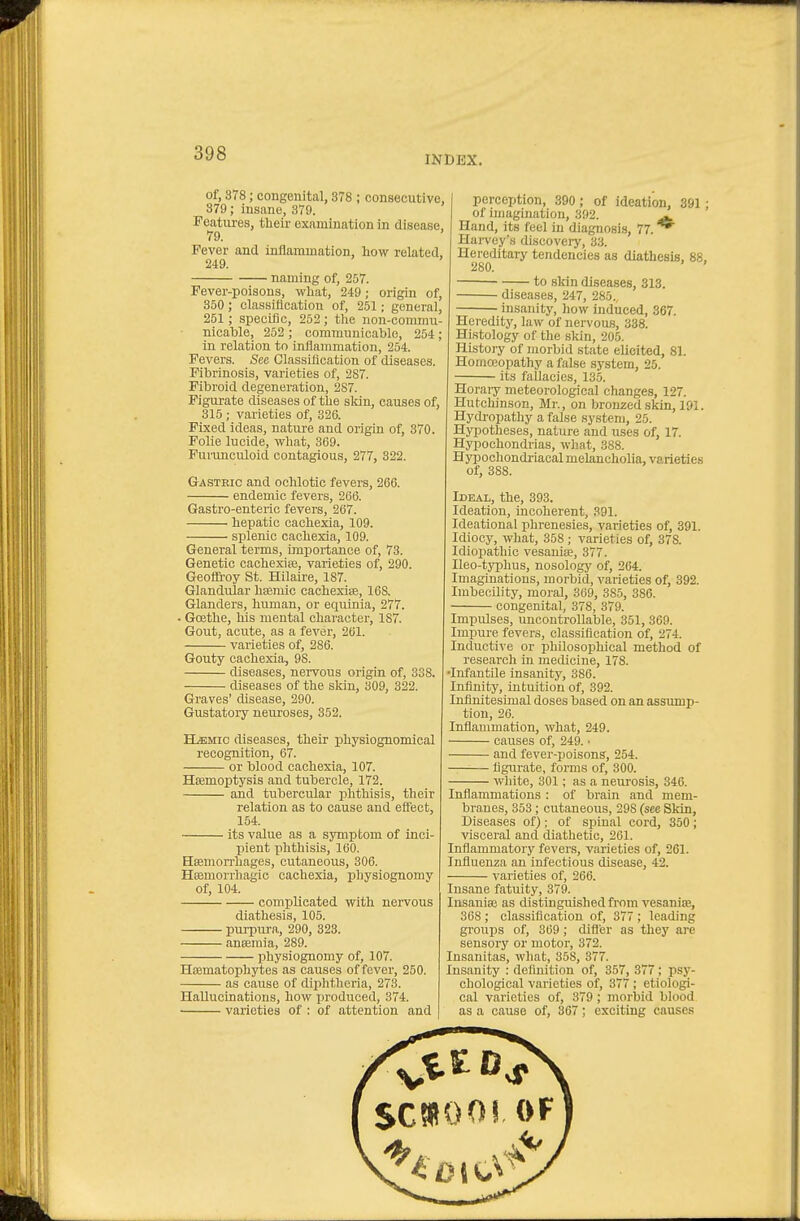 INDEX. of, 378; congenital, 378 ; consecutive, 379; insane, 379. Features, their examination in disease, 79. ' Fever and inflanunation, Low related, 249. naming of, 257. Fever-poisons, what, 249; origin of, 350 ; classification of, 251; general, 251; specific, 252; the non-commu- nicable, 252 ; communicable, 254; in relation to inflammation, 254. Fevers. See Classillcation of diseases. Pibrinosis, varieties of, 287. Fibroid degeneration, 287. Pigurate diseases of the skin, causes of, 315 ; varieties of, 326. Fixed ideas, natui-e and origin of, 370 Folic lucide, what, 369. Purunculoicl contagious, 277, 322. Gastbic and ochlotic fevers, 266. endemic fevers, 266. Gastro-enteric fevers, 267. hepatic cachexia, 109. splenic cachexia, 109. General terms, importance of, 73. Genetic cachexite, varieties of, 290. Geoffioy St. Hilaire, 187. Glandular hsemic cachexise, 168. Glanders, human, or equinia, 277. - Goethe, his mental character, 187. Gout, acute, as a fever, 261. varieties of, 286. Gouty cachexia, 9S. diseases, nervous origin of, 338. diseases of the skin, 309, 322. Graves' disease, 290. Gustatory neuroses, 352. ELemic diseases, their physiognomical recognition, 67. or blood cachexia, 107. Haemoptysis and tubercle, 172. and tubercular phthisis, their relation as to cause and effect, 154. its value as a S3Tnptom of inci- pient phthisis, 160. Hffimon-hages, cutaneous, 306. Hemorrhagic cachexia, physiognomy of, 104. complicated with nervous diathesis, 105. purpura, 290, 323. ansemia, 289. physiognomy of, 107. Hrematophytes as causes of fever, 250. as cause of dijihtheria, 273. Hallucinations, how jjroduced, 374. varieties of : of attention and I perception, 390; of ideation, 391; of imagination, 392. ^ Hand, its feel in diagnosis, 77. ^ Harvey's discovery, 33. Hereditary tendencies as diathesis. 88. 280. ' ' to skin diseases, 313. diseases, 247, 285., insanity, how induced, 367. Heredity, law of nervous, 338. Histology of the skin, 205. History of morbid state elicited, 81. Homceopathy a false system, 25. its fallacies, 135. Horaiy meteorological changes, 127. Hutchinson, Mr., on Iwonzed skin, 191. Hydi'opathy a false system, 25. Hypotheses, nature and uses of, 17. Hypochondrias, what, 388. Hypochondriacal melancholia, varieties of, 388. Ideal, the, 393. Ideation, incoherent, 391. Ideational phrenesies, varieties of, 391. Idiocy, what, 358 ; varieties of, 378. Idiopathic vesaniK, 377. Ileo-typhus, nosology of, 264. Imaginations, morbid, varieties of, 392. ImbecUity, moral, 369, 385, 386. congenital, 378, 379. Impulses, uncontrollable, 351, 369. Impure fevers, classification of, 274. Inductive or philosophical method of research in medicine, 178. •Infantile insanity, 386. Infinity, intuition of, 392. Infinitesimal doses based on an assump- tion, 26. Inflammation, what, 249. causes of, 249. • and fever-poisons, 254. figurate, forms of, 300. white, 301; as a neurosis, 346. Inflammations : of brain and mem- branes, 353; cutaneous, 298 (see Skin, Diseases of); of spinal cord, 350; visceral and diathetic, 261. Inflammatory fevers, varieties of, 261. Influenza an infectious disease, 42. varieties of, 266. Insane fatuity, 379. Insaniaj as distinguished from vesanise, 368 ; classification of, 377 ; leading groups of, 369 ; difl'er as they arc sensory or motor, 372. Insanitas, what, 358, 377. Insanity : definition of, 357, 377 ; psy- chological varieties of, 377 ; etiologi- cal varieties of, 379; morbid blood as a cause of, 367; exciting causes