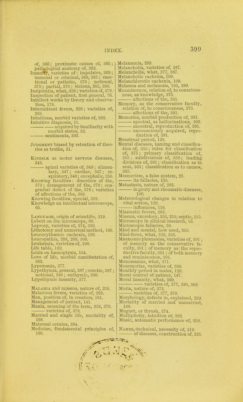 of, 3(56; proxim<ate causes of, 365; patljglogical anatomy of, 363. Insanff^, varieties of: impulsive, 369; immoral or criminal, 369, 8S5 ; emo- tional or pathetic, 370; notional, 370; partial, 370 ; vicious, SS5, 386. Insipientia, what, 358; varieties of, 378. Inspection of patient, first general, 76. Intellect works by theory and observa- tion, 179. Intermittent fevers, 258; varieties of, 263. Intuitions, morbid varieties of, 392. Intuitive diagnosis, 51. acquired by familiarity with morbid states, 52. sentiments, 393. Judgment biased by retention of theo- ries as truths, 31. KiNESLffi; as motor nervous diseases, 343. spinal varieties of, 349 ; alimen- tary, 347; cardiac, 347; re- spiratory, 348; encephalic, 350. Knowing faculties: disorders of the, 370 ; derangement of the, 378; con- genital defect of the, 378; varieties of affections of the, 389. Knowing faculties, siiecial, 392. Knowledge an intellectual microscope, 65. Language, origin of scientific, 219. Lebert on the microscope, 60. Leprosy, varieties of, 274, 320. Lithotomy and numerical method, 166. Leucocythjemic cachexia, 109. Leucopathia, 288, 289, 306. Leuktemia, varieties of, 290. Life table, 162. Louis on haemoptysis, 154. Love of life, morbid manifestation of, 382. Lypemania, 377. Lypethymia, general, 387 ; orectic, 387; notional, 388 ; enthymic, 380. Lypethymic insanity, 377. Malaria and miasms, nature of, 253. Jlalarious fevers, varieties of, 262. Man, position of, in creation, 181. Management of patient, 141. Mania, meaning of the tenn, 358, 370. varieties of, 378. Married and single life, mortality of, 168. Maternal orexies, 384. Medicine, fundamental principles of, 180. Melantemia, 289. Melancholia, varieties of, 387. Melancholia, what, 377, 387. MelanchoUc cachexia, 109. Melanchlorotic cachexia, 109. Melasma and melanosis, 193, 289. Memniscence, relation of, to conscious- ness, as laiowledge, 373. affections of the, 391. Memory, as the conservative faculty, relation of, to consciousness, 373. affections of the, 391. Memories, morbid production of, 391. spectral, as hallucinations, 392. ancestral, reproduction of, 391. unconsciously acquired, repro- duction of, 391. Menstrual period, 120. Mental diseases, naming and classifica- tion of, 355; rules for classification of, 375; primary classification of, 355 ; subdivisions of, 358; leading divisions of, 361; classification as to seat, 363; classification as to cause.s, 365. Mesmerism, a false system, 25. its fallacies, 135. Metastasis, nature of, 283. in gouty and rheumatic diseases, 196. Meteorological changes in relation to vital action, 129. influences, 126. Miasmatic fevers, 263. Miasms, excretory, 253, 255; septic, 255. Microscope in clinical research, 55. Microscopic fallacies, 59. Mind and mental, how used, 355. Mind-force, what, 329, 355. Mnemonic phrenesies, varieties of, 391; of memory as the conservative fa- culty, 391; of memory as ; the repro- ductive faculty, 391; of both memory and reminiscence, 391. Monomanias, what, 371. Monomorias, varieties of, 389. Monthly period in males, 120. Moral control of patient, 147. Moral insanity, what, 369. varieties of, 377, 885, 386. Moria, nature of, 372. varieties of, 377, 379. Morphology, defects in, explained, 239. Mortality of man-ied and unmarried, 169. Muguet, or thrush, 274. Multiplicity, intuition of, 292. Music, automatic perfoiinance of, 239. NAME8,^technical, necessity of, 219. of diseases, construction of, 225.