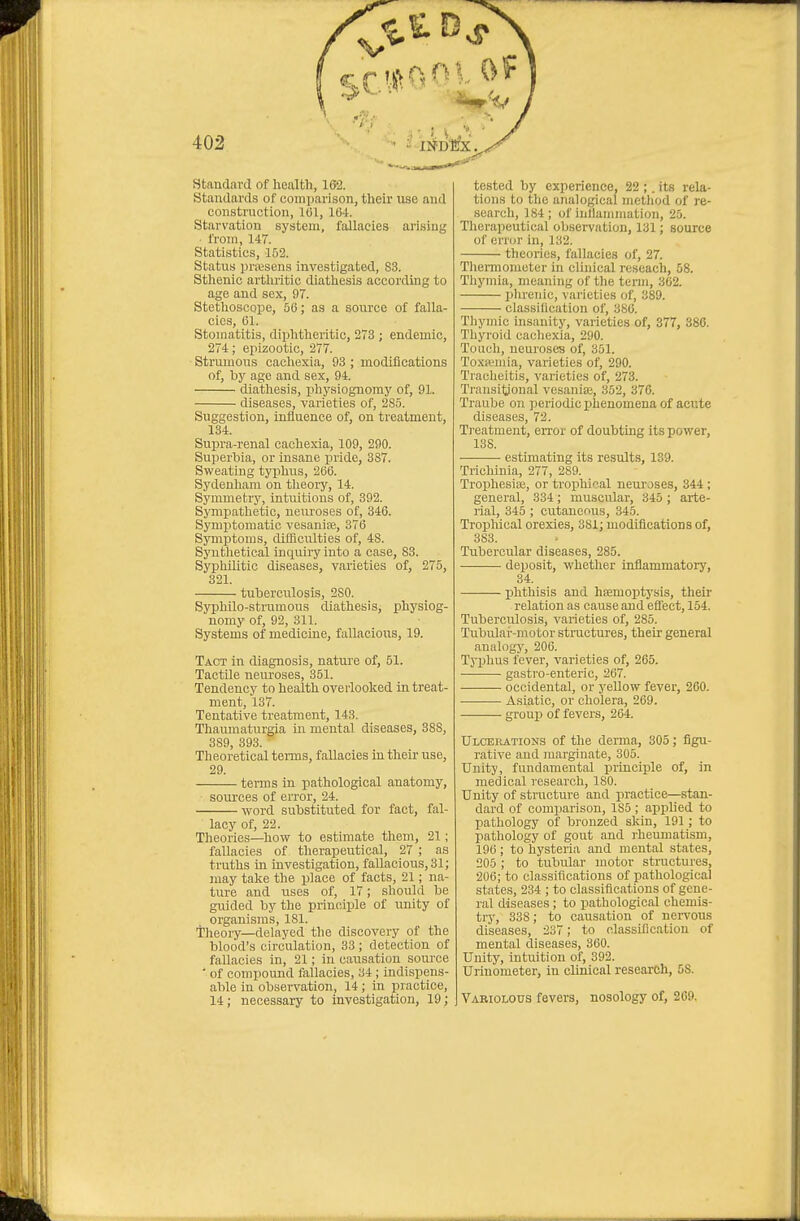 V 402 Standard of health, 162. Standards of comparison, their use and construction, 101, Wi. Starvation system, fallacies arising ■ from, 147. Statistics, 152. Status prresens investigated, 83. Sthenic arthritic diathesis according to age and sex, 97. Stethoscope, 56; as a source of falla- cies, 61. Stomatitis, diphtheritic, 273 ; endemic, 274; epizootic, 277. Strumous cachexia, 93 ; modifications of, by age and sex, 94. diatliesis, physiognomy of, 91. diseases, varieties of, 2S5. Suggestion, influence of, on treatment, 134. Supra-renal cachexia, 109, 290. Superhia, or insane pride, 387. Sweating typhus, 266. Sydenliam on tlieoiy, 14. Symmetry, intuitions of, 392. Sympathetic, neuroses of, 346. Symptomatic vesanite, 376 Symptoms, difficulties of, 48. Sj'nthetical inquiry into a case, 83. Sj'^pliilitic diseases, varieties of, 275, 321. tuberculosis, 280. Syphilo-strumous diathesis, physiog- nomy of, 92, 311. Systems of medicine, fallacioiis, 19. Taot in diagnosis, natm'e of, 51. Tactile neuroses, 351. Tendency to health overlooked in treat- ment, 137. Tentative treatment, 143. Thaumaturgia in mental diseases, 388, 389, 393.  Theoretical terms, fallacies in their use, 29. terms in pathological anatomy, sources of error, 24. ■ word substituted for fact, fal- lacy of, 22 Theories—how to estimate them, 21; fallacies of therapeutical, 27 ; as truths in investigation, fallacious, 31; may take the place of facts, 21; na- ture and uses of, 17; should be guided by the principle of unity of organisms, 181. Tlieoiy—delayed the discovery of the blood's circulation, 33 ; detection of fallacies in, 21; in causation source ' of compound fallacies, 34 ; indispens- able in observation, 14; in practice, 14; necessary to investigation, 19; tested by experience, 22 ;. its rela- tions to the analogical method of re- search, 184 ; of inllanimation, 25. Thei'apeutical observation, 131; source of error in, 132. theories, fallacies of, 27. Thennomoter in clinical reseach, 58. Thymia, meaning of the term, 362. plnenic, varieties of, 389. classilication of, 386. Thymic insanity, varieties of, 377, 886. Thyroid cachexia, 290. Touch, neuroses of, 351. ToxR'mia, varieties of, 290. Tracheitis, varieties of, 273. Transitional vesaniaj, 352, 376. Traube on periodicphenomena of acute diseases, 72. Treatment, eiTor of doubting its power, 138. estimating its results, 139. Trichinia, 277, 289. Trophesise, or trophieal neuroses, 344 ; general, 334; muscular, 345 ; arte- rial, 345 ; cutaneous, 345. Tropliical orexies, 381; modifications of, 383. Tubercular diseases, 285. deposit, whether inflammatorj', 34. phthisis and haemoptysis, their relation as cause and effect, 154. Tuberculosis, varieties of, 285. Tubular-motor structures, their general analogy, 206. Typhus fever, varieties of, 265. gastro-enteric, 267. occidental, or yellow fever, 260. ■ Asiatic, or cholera, 269. group of fevers, 264. Ulcerations of the derma, 305; figu- rative and marginate, 305. Unity, fundamental principle of, in medical research, 180. Unity of structure and practice—stan- dard of comparison, 185 ; applied to pathology of bronzed skin, 191 ; to pathology of gout and rheumatism, 196; to hysteria and mental states, 205 ; to tubular motor structures, 206; to classifications of pathological states, 234 ; to classifications of gene- ral diseases; to pathological chemis- trj', 338; to causation of nervous diseases, 237; to classification of mental diseases, 360. Unity, intuition of, 392. Urinometer, in clinical research, 58. Variolous fevers, nosology of, 269.